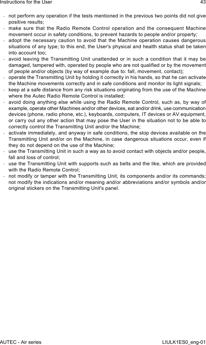  -not perform any operation if the tests mentioned in the previous two points did not give positive results; -make sure that the Radio Remote Control operation and the consequent Machine movement occur in safety conditions, to prevent hazards to people and/or property; -adopt the necessary caution to avoid that the Machine operation causes dangerous situations of any type; to this end, the User&apos;s physical and health status shall be taken into account too; -avoid leaving the Transmitting Unit unattended or in such a condition that it may be damaged, tampered with, operated by people who are not qualied or by the movement of people and/or objects (by way of example due to: fall, movement, contact); -operate the Transmitting Unit by holding it correctly in his hands, so that he can activate the Machine movements correctly and in safe conditions and monitor its light signals; -keep at a safe distance from any risk situations originating from the use of the Machine where the Autec Radio Remote Control is installed; -avoid doing anything else while using the Radio Remote Control, such as, by way of example, operate other Machines and/or other devices, eat and/or drink, use communication devices (phone, radio phone, etc.), keyboards, computers, IT devices or AV equipment, or carry out any other action that may pose the User in the situation not to be able to correctly control the Transmitting Unit and/or the Machine; -activate immediately, and anyway in safe conditions, the stop devices available on the Transmitting Unit and/or on the Machine, in case dangerous situations occur, even if they do not depend on the use of the Machine; -use the Transmitting Unit in such a way as to avoid contact with objects and/or people, fall and loss of control; -use the Transmitting Unit with supports such as belts and the like, which are provided with the Radio Remote Control; -not modify or tamper with the Transmitting Unit, its components and/or its commands; not modify the indications and/or meaning and/or abbreviations and/or symbols and/or original stickers on the Transmitting Unit&apos;s panel.AUTEC - Air seriesInstructions for the User 43LIULK1ES0_eng-01