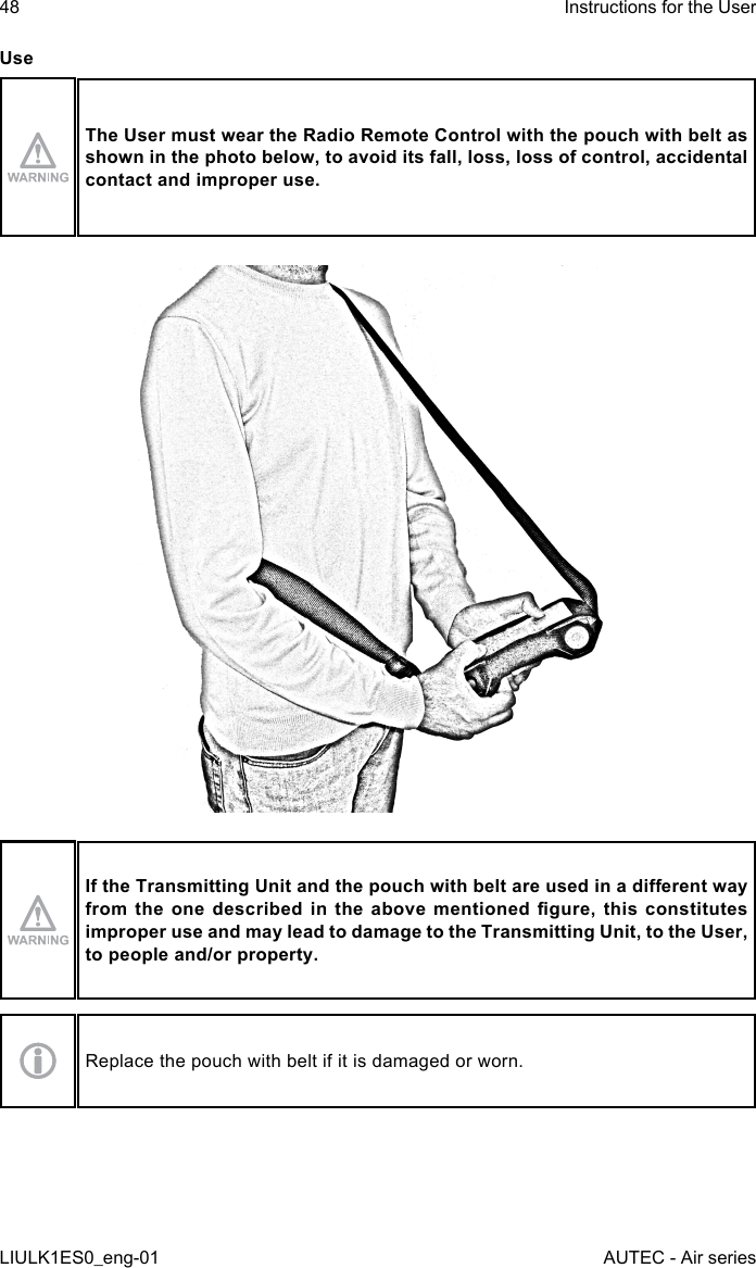 UseThe User must wear the Radio Remote Control with the pouch with belt as shown in the photo below, to avoid its fall, loss, loss of control, accidental contact and improper use.If the Transmitting Unit and the pouch with belt are used in a dierent way from  the  one described  in the  above  mentioned gure,  this constitutes improper use and may lead to damage to the Transmitting Unit, to the User, to people and/or property.Replace the pouch with belt if it is damaged or worn.48LIULK1ES0_eng-01Instructions for the UserAUTEC - Air series