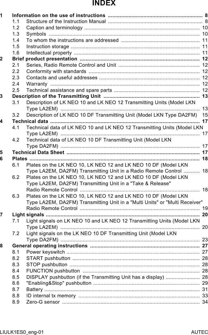 INDEX1  Information on the use of instructions  ................................................................  81.1  Structure of the Instruction Manual  ................................................................  81.2  Caption and terminology  ..............................................................................  101.3  Symbols  ......................................................................................................  101.4  To whom the instructions are addressed  .....................................................  111.5  Instruction storage  .......................................................................................  111.6  Intellectual property  .....................................................................................  112  Brief product presentation  .................................................................................  122.1  Series, Radio Remote Control and Unit  .......................................................  122.2  Conformity with standards  ...........................................................................  122.3  Contacts and useful addresses  ....................................................................  122.4  Warranty  .....................................................................................................  122.5  Technical assistance and spare parts  ..........................................................  123  Description of the Transmitting Unit  .................................................................  133.1  Description of LK NEO 10 and LK NEO 12 Transmitting Units (Model LKN Type LA2EM)  ..............................................................................................  133.2  Description of LK NEO 10 DF Transmitting Unit (Model LKN Type DA2FM)    154  Technical data  .....................................................................................................  174.1  Technical data of LK NEO 10 and LK NEO 12 Transmitting Units (Model LKN Type LA2EM)  ..............................................................................................  174.2  Technical data of LK NEO 10 DF Transmitting Unit (Model LKN  Type DA2FM)  ..............................................................................................  175  Technical Data Sheet  ..........................................................................................  176  Plates  ...................................................................................................................  186.1  Plates on the LK NEO 10, LK NEO 12 and LK NEO 10 DF (Model LKN  Type LA2EM, DA2FM) Transmitting Unit in a Radio Remote Control  ...........  186.2  Plates on the LK NEO 10, LK NEO 12 and LK NEO 10 DF (Model LKN  Type LA2EM, DA2FM) Transmitting Unit in a &quot;Take &amp; Release&quot;  Radio Remote Control  .................................................................................  186.3  Plates on the LK NEO 10, LK NEO 12 and LK NEO 10 DF (Model LKN  Type LA2EM, DA2FM) Transmitting Unit in a &quot;Multi Units&quot; or &quot;Multi Receiver&quot; Radio Remote Control  .................................................................................  197  Light signals  ........................................................................................................  207.1  Light signals on LK NEO 10 and LK NEO 12 Transmitting Units (Model LKN Type LA2EM)  ..............................................................................................  207.2  Light signals on the LK NEO 10 DF Transmitting Unit (Model LKN  Type DA2FM)  ..............................................................................................  238 General operating instructions  ..........................................................................  278.1  Power keyswitch  ..........................................................................................  278.2  START pushbutton  ......................................................................................  288.3  STOP pushbutton  ........................................................................................  288.4  FUNCTION pushbutton  ...............................................................................  288.5  DISPLAY pushbutton (if the Transmitting Unit has a display)  .......................  288.6  &quot;Enabling&amp;Stop&quot; pushbutton  ........................................................................  298.7  Battery  .........................................................................................................  318.8  ID internal tx memory  ..................................................................................  338.9  Zero-G sensor  .............................................................................................  34LIULK1ES0_eng-01 AUTEC