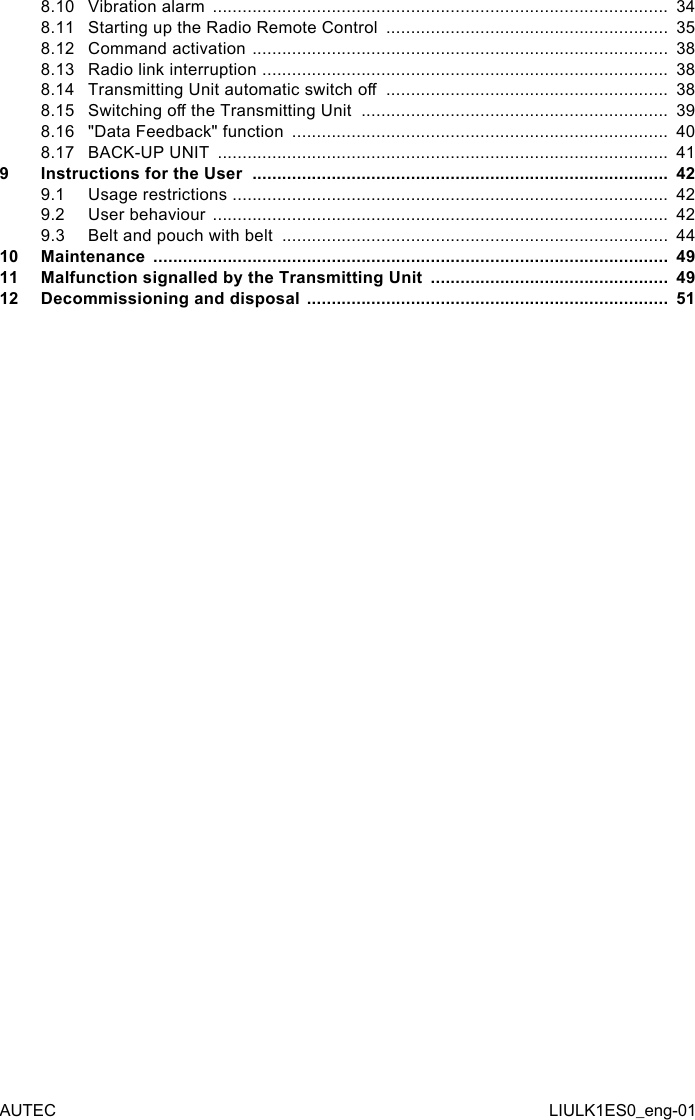 8.10 Vibration alarm  ............................................................................................  348.11 Starting up the Radio Remote Control  .........................................................  358.12 Command activation  ....................................................................................  388.13 Radio link interruption  ..................................................................................  388.14 Transmitting Unit automatic switch o  .........................................................  388.15 Switching o the Transmitting Unit  ..............................................................  398.16 &quot;Data Feedback&quot; function  ............................................................................  408.17 BACK-UP UNIT  ...........................................................................................  419  Instructions for the User  ....................................................................................  429.1  Usage restrictions  ........................................................................................  429.2  User behaviour  ............................................................................................  429.3  Belt and pouch with belt  ..............................................................................  4410 Maintenance  ........................................................................................................  4911 Malfunction signalled by the Transmitting Unit  ................................................  4912 Decommissioning and disposal  .........................................................................  51AUTEC LIULK1ES0_eng-01