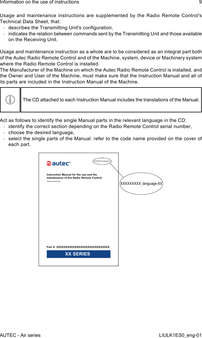 Usage and maintenance instructions are supplemented by the Radio Remote Control&apos;s Technical Data Sheet, that: -describes the Transmitting Unit&apos;s conguration, -indicates the relation between commands sent by the Transmitting Unit and those available on the Receiving Unit.Usage and maintenance instruction as a whole are to be considered as an integral part both of the Autec Radio Remote Control and of the Machine, system, device or Machinery system where the Radio Remote Control is installed.The Manufacturer of the Machine on which the Autec Radio Remote Control is installed, and the Owner and User of the Machine, must make sure that the Instruction Manual and all of its parts are included in the Instruction Manual of the Machine.The CD attached to each Instruction Manual includes the translations of the Manual.Act as follows to identify the single Manual parts in the relevant language in the CD: -identify the correct section depending on the Radio Remote Control serial number, -choose the desired language, -select the single parts of the Manual: refer to the code name provided on the cover of each part.XXXXXXXXX_language-XXXXXXXXXXX_language-XXInstruction Manual for the use and the maintenance of the Radio Remote ControlOriginal instructionsPart X: XXXXXXXXXXXXXXXXXXXXXXXXXXXXX XX SERIESAUTEC - Air seriesInformation on the use of instructions 9LIULK1ES0_eng-01