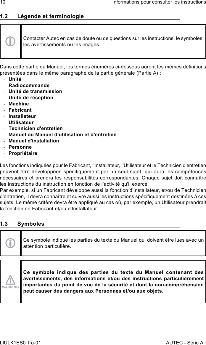 1.2  Légende et terminologieContacter Autec en cas de doute ou de questions sur les instructions, le symboles, les avertissements ou les images.Dans cette partie du Manuel, les termes énumérés ci-dessous auront les mêmes dénitions présentées dans le même paragraphe de la partie générale (Partie A) : -Unité -Radiocommande -Unité de transmission -Unité de réception -Machine -Fabricant -Installateur -Utilisateur -Technicien d&apos;entretien -Manuel ou Manuel d&apos;utilisation et d&apos;entretien -Manuel d&apos;installation -Personne -PropriétaireLes fonctions indiquées pour le Fabricant, l&apos;Installateur, l&apos;Utilisateur et le Technicien d&apos;entretien peuvent  être  développées spéciquement  par un  seul  sujet, qui  aura les  compétences nécessaires et  prendra  les responsabilités correspondantes. Chaque  sujet  doit connaître les instructions du instruction en fonction de l’activité qu&apos;il exerce.Par exemple, si un Fabricant développe aussi la fonction d&apos;Installateur, et/ou de Technicien d&apos;entretien, il devra connaître et suivre aussi les instructions spéciquement destinées à ces sujets. Le même critère devra être appliqué au cas où, par exemple, un Utilisateur prendrait la fonction de Fabricant et/ou d&apos;Installateur.1.3 SymbolesCe symbole indique les parties du texte du Manuel qui doivent être lues avec un attention particulière.Ce symbole indique des parties du texte du Manuel contenant des avertissements, des informations et/ou des instructions particulièrement importantes du point de vue de la sécurité et dont la non-compréhension peut causer des dangers aux Personnes et/ou aux objets.10LIULK1ES0_fra-01Informations pour consulter les instructionsAUTEC - Série Air