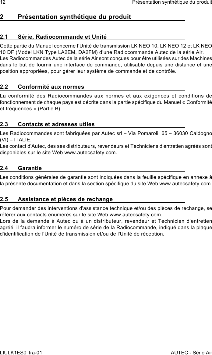 2  Présentation synthétique du produit2.1  Série, Radiocommande et UnitéCette partie du Manuel concerne l’Unité de transmission LK NEO 10, LK NEO 12 et LK NEO 10 DF (Model LKN Type LA2EM, DA2FM) d’une Radiocommande Autec de la série Air.Les Radiocommandes Autec de la série Air sont conçues pour être utilisées sur des Machines dans le but de fournir une interface de commande, utilisable depuis une distance et une position appropriées, pour gérer leur système de commande et de contrôle.2.2  Conformité aux normesLa conformité des Radiocommandes aux normes et aux exigences et conditions de fonctionnement de chaque pays est décrite dans la partie spécique du Manuel « Conformité et fréquences » (Partie B).2.3  Contacts et adresses utilesLes Radiocommandes sont fabriquées par Autec srl – Via Pomaroli, 65 – 36030 Caldogno (VI) – ITALIE.Les contact d&apos;Autec, des ses distributeurs, revendeurs et Techniciens d&apos;entretien agréés sont disponibles sur le site Web www.autecsafety.com.2.4 GarantieLes conditions générales de garantie sont indiquées dans la feuille spécique en annexe à la présente documentation et dans la section spécique du site Web www.autecsafety.com.2.5  Assistance et pièces de rechangePour demander des interventions d&apos;assistance technique et/ou des pièces de rechange, se référer aux contacts énumérés sur le site Web www.autecsafety.com.Lors de la demande à Autec ou à un distributeur, revendeur et Technicien d&apos;entretien agréé, il faudra informer le numéro de série de la Radiocommande, indiqué dans la plaque d&apos;identication de l&apos;Unité de transmission et/ou de l&apos;Unité de réception.12LIULK1ES0_fra-01Présentation synthétique du produitAUTEC - Série Air