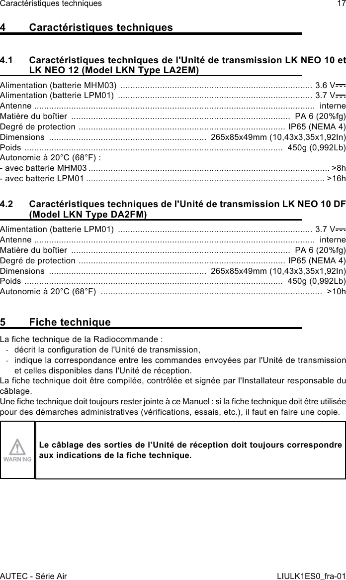 4  Caractéristiques techniques4.1  Caractéristiques techniques de l&apos;Unité de transmission LK NEO 10 et LK NEO 12 (Model LKN Type LA2EM)Alimentation (batterie MHM03)  .............................................................................. 3.6 VAlimentation (batterie LPM01)  ............................................................................... 3.7 VAntenne  ..................................................................................................................  interneMatière du boîtier  .........................................................................................  PA 6 (20%fg)Degré de protection  ....................................................................................  IP65 (NEMA 4)Dimensions  ................................................................  265x85x49mm (10,43x3,35x1,92In)Poids  .........................................................................................................  450g (0,992Lb)Autonomie à 20°C (68°F) :- avec batterie MHM03 .................................................................................................. &gt;8h- avec batterie LPM01 ................................................................................................. &gt;16h4.2  Caractéristiques techniques de l&apos;Unité de transmission LK NEO 10 DF (Model LKN Type DA2FM)Alimentation (batterie LPM01)  ............................................................................... 3.7 VAntenne  ..................................................................................................................  interneMatière du boîtier  .........................................................................................  PA 6 (20%fg)Degré de protection  ....................................................................................  IP65 (NEMA 4)Dimensions  ................................................................  265x85x49mm (10,43x3,35x1,92In)Poids  .........................................................................................................  450g (0,992Lb)Autonomie à 20°C (68°F)  ..........................................................................................  &gt;10h5  Fiche techniqueLa che technique de la Radiocommande : -décrit la conguration de l&apos;Unité de transmission, -indique la correspondance entre les commandes envoyées par l&apos;Unité de transmission et celles disponibles dans l&apos;Unité de réception.La che technique doit être compilée, contrôlée et signée par l&apos;Installateur responsable du câblage.Une che technique doit toujours rester jointe à ce Manuel : si la che technique doit être utilisée pour des démarches administratives (vérications, essais, etc.), il faut en faire une copie.Le câblage des sorties de l’Unité de réception doit toujours correspondre aux indications de la che technique.AUTEC - Série AirCaractéristiques techniques 17LIULK1ES0_fra-01