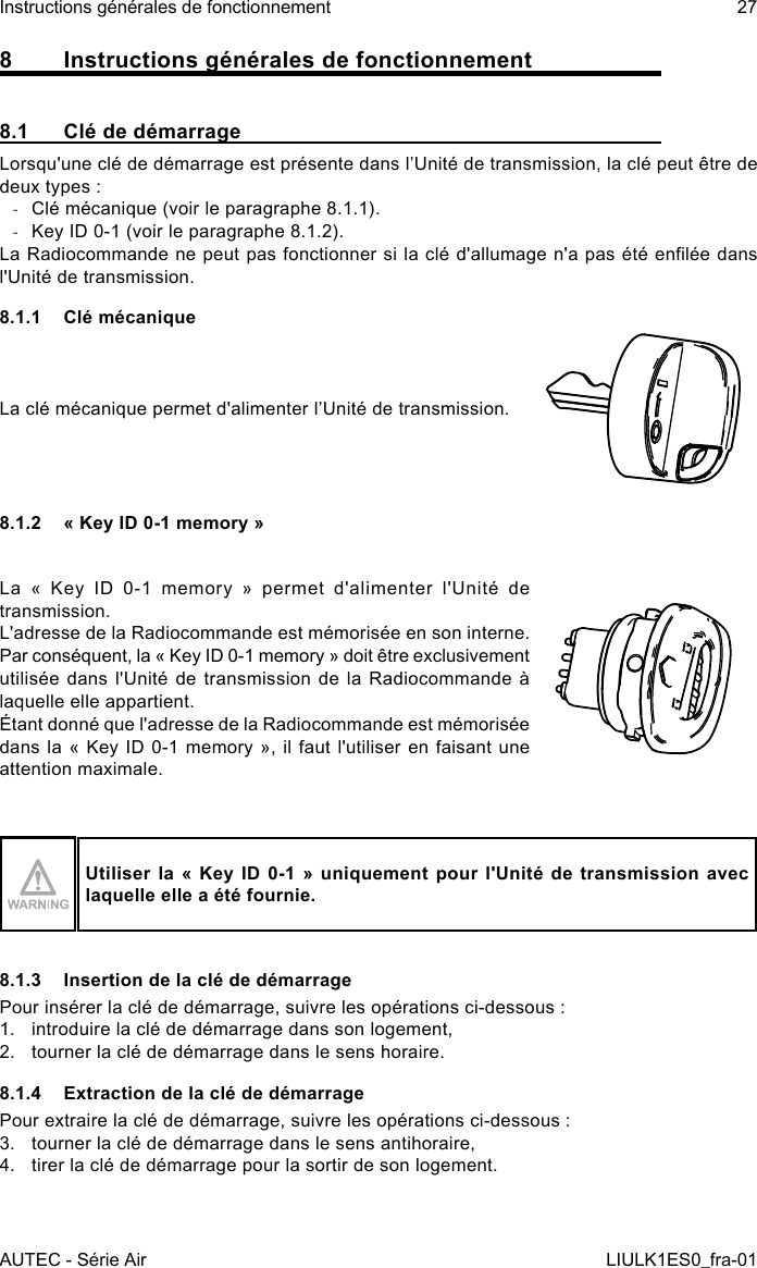 8  Instructions générales de fonctionnement8.1  Clé de démarrageLorsqu&apos;une clé de démarrage est présente dans l’Unité de transmission, la clé peut être de deux types : -Clé mécanique (voir le paragraphe 8.1.1). -Key ID 0-1 (voir le paragraphe 8.1.2).La Radiocommande ne peut pas fonctionner si la clé d&apos;allumage n&apos;a pas été enlée dans l&apos;Unité de transmission.8.1.1  Clé mécaniqueLa clé mécanique permet d&apos;alimenter l’Unité de transmission.8.1.2  « Key ID 0-1 memory »La « Key ID 0-1 memory » permet d&apos;alimenter l&apos;Unité de transmission.L&apos;adresse de la Radiocommande est mémorisée en son interne. Par conséquent, la « Key ID 0-1 memory » doit être exclusivement utilisée dans l&apos;Unité de transmission de la Radiocommande à laquelle elle appartient.Étant donné que l&apos;adresse de la Radiocommande est mémorisée dans la « Key ID 0-1 memory », il faut l&apos;utiliser en faisant une attention maximale.Utiliser la « Key ID  0-1 » uniquement  pour l&apos;Unité de  transmission avec laquelle elle a été fournie.8.1.3  Insertion de la clé de démarragePour insérer la clé de démarrage, suivre les opérations ci-dessous :1.  introduire la clé de démarrage dans son logement,2.  tourner la clé de démarrage dans le sens horaire.8.1.4  Extraction de la clé de démarragePour extraire la clé de démarrage, suivre les opérations ci-dessous :3.  tourner la clé de démarrage dans le sens antihoraire,4.  tirer la clé de démarrage pour la sortir de son logement.AUTEC - Série AirInstructions générales de fonctionnement 27LIULK1ES0_fra-01