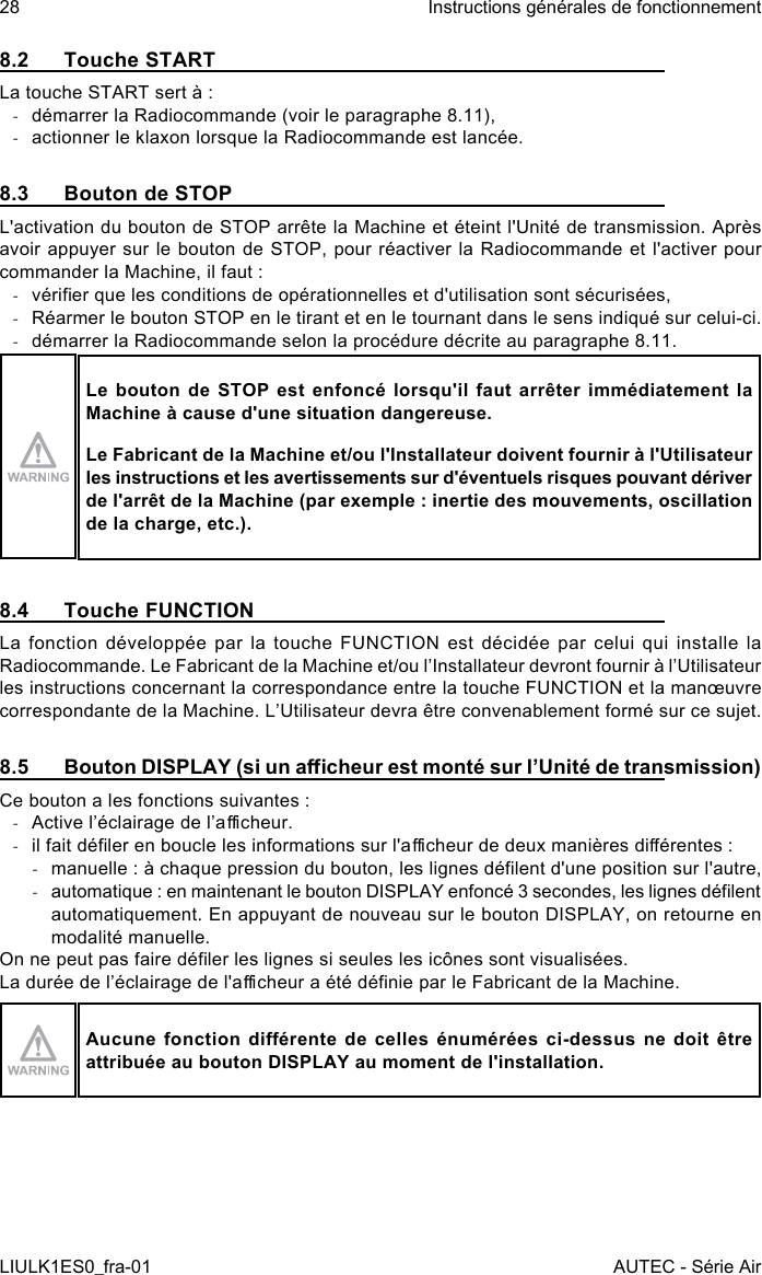 8.2  Touche STARTLa touche START sert à : -démarrer la Radiocommande (voir le paragraphe 8.11), -actionner le klaxon lorsque la Radiocommande est lancée.8.3  Bouton de STOPL&apos;activation du bouton de STOP arrête la Machine et éteint l&apos;Unité de transmission. Après avoir appuyer sur le bouton de STOP, pour réactiver la Radiocommande et l&apos;activer pour commander la Machine, il faut : -vérier que les conditions de opérationnelles et d&apos;utilisation sont sécurisées, -Réarmer le bouton STOP en le tirant et en le tournant dans le sens indiqué sur celui-ci. -démarrer la Radiocommande selon la procédure décrite au paragraphe 8.11.Le bouton de STOP est enfoncé lorsqu&apos;il faut arrêter immédiatement la Machine à cause d&apos;une situation dangereuse.Le Fabricant de la Machine et/ou l&apos;Installateur doivent fournir à l&apos;Utilisateur les instructions et les avertissements sur d&apos;éventuels risques pouvant dériver de l&apos;arrêt de la Machine (par exemple : inertie des mouvements, oscillation de la charge, etc.).8.4  Touche FUNCTIONLa fonction développée par la touche FUNCTION est décidée par celui qui installe la Radiocommande. Le Fabricant de la Machine et/ou l’Installateur devront fournir à l’Utilisateur les instructions concernant la correspondance entre la touche FUNCTION et la manœuvre correspondante de la Machine. L’Utilisateur devra être convenablement formé sur ce sujet.8.5  Bouton DISPLAY (si un acheur est monté sur l’Unité de transmission)Ce bouton a les fonctions suivantes : -Active l’éclairage de l’acheur. -il fait déler en boucle les informations sur l&apos;acheur de deux manières diérentes : -manuelle : à chaque pression du bouton, les lignes délent d&apos;une position sur l&apos;autre, -automatique : en maintenant le bouton DISPLAY enfoncé 3 secondes, les lignes délent automatiquement. En appuyant de nouveau sur le bouton DISPLAY, on retourne en modalité manuelle.On ne peut pas faire déler les lignes si seules les icônes sont visualisées.La durée de l’éclairage de l&apos;acheur a été dénie par le Fabricant de la Machine.Aucune fonction  diérente de  celles énumérées  ci-dessus ne  doit être attribuée au bouton DISPLAY au moment de l&apos;installation.28LIULK1ES0_fra-01Instructions générales de fonctionnementAUTEC - Série Air