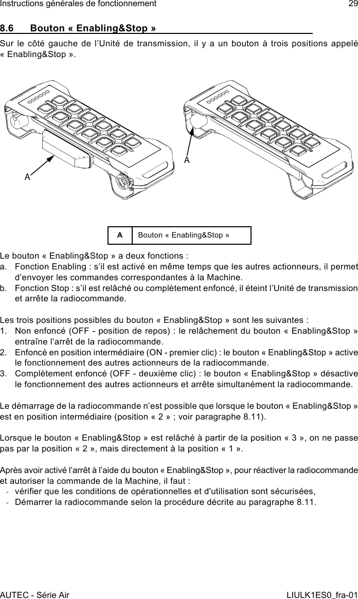 8.6  Bouton « Enabling&amp;Stop »Sur le  côté gauche de  l’Unité de  transmission,  il y  a  un bouton  à  trois positions  appelé « Enabling&amp;Stop ».AAABouton « Enabling&amp;Stop »Le bouton « Enabling&amp;Stop » a deux fonctions :a.  Fonction Enabling : s’il est activé en même temps que les autres actionneurs, il permet d’envoyer les commandes correspondantes à la Machine.b.  Fonction Stop : s’il est relâché ou complètement enfoncé, il éteint l’Unité de transmission et arrête la radiocommande.Les trois positions possibles du bouton « Enabling&amp;Stop » sont les suivantes :1.  Non enfoncé (OFF - position de repos) : le relâchement du bouton « Enabling&amp;Stop » entraîne l’arrêt de la radiocommande.2.  Enfoncé en position intermédiaire (ON - premier clic) : le bouton « Enabling&amp;Stop » active le fonctionnement des autres actionneurs de la radiocommande.3.  Complètement enfoncé (OFF - deuxième clic) : le bouton « Enabling&amp;Stop » désactive le fonctionnement des autres actionneurs et arrête simultanément la radiocommande.Le démarrage de la radiocommande n’est possible que lorsque le bouton « Enabling&amp;Stop » est en position intermédiaire (position « 2 » ; voir paragraphe 8.11).Lorsque le bouton « Enabling&amp;Stop » est relâché à partir de la position « 3 », on ne passe pas par la position « 2 », mais directement à la position « 1 ».Après avoir activé l’arrêt à l’aide du bouton « Enabling&amp;Stop », pour réactiver la radiocommande et autoriser la commande de la Machine, il faut : -vérier que les conditions de opérationnelles et d&apos;utilisation sont sécurisées, -Démarrer la radiocommande selon la procédure décrite au paragraphe 8.11.AUTEC - Série AirInstructions générales de fonctionnement 29LIULK1ES0_fra-01