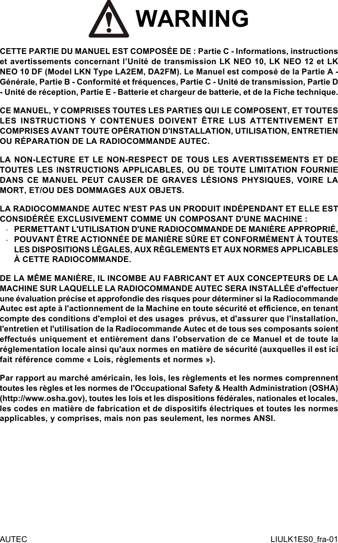  WARNINGCETTE PARTIE DU MANUEL EST COMPOSÉE DE : Partie C - Informations, instructions et avertissements concernant l’Unité de transmission LK NEO 10, LK NEO 12 et LK NEO 10 DF (Model LKN Type LA2EM, DA2FM). Le Manuel est composé de la Partie A - Générale, Partie B - Conformité et fréquences, Partie C - Unité de transmission, Partie D - Unité de réception, Partie E - Batterie et chargeur de batterie, et de la Fiche technique.CE MANUEL, Y COMPRISES TOUTES LES PARTIES QUI LE COMPOSENT, ET TOUTES LES INSTRUCTIONS Y CONTENUES DOIVENT ÊTRE LUS ATTENTIVEMENT ET COMPRISES AVANT TOUTE OPÉRATION D&apos;INSTALLATION, UTILISATION, ENTRETIEN OU RÉPARATION DE LA RADIOCOMMANDE AUTEC.LA NON-LECTURE ET LE NON-RESPECT DE TOUS LES AVERTISSEMENTS ET DE TOUTES LES INSTRUCTIONS APPLICABLES, OU DE TOUTE LIMITATION FOURNIE DANS CE MANUEL PEUT CAUSER DE GRAVES LÉSIONS PHYSIQUES, VOIRE LA MORT, ET/OU DES DOMMAGES AUX OBJETS.LA RADIOCOMMANDE AUTEC N&apos;EST PAS UN PRODUIT INDÉPENDANT ET ELLE EST CONSIDÉRÉE EXCLUSIVEMENT COMME UN COMPOSANT D&apos;UNE MACHINE : -PERMETTANT L&apos;UTILISATION D&apos;UNE RADIOCOMMANDE DE MANIÈRE APPROPRIÉ, -POUVANT ÊTRE ACTIONNÉE DE MANIÈRE SÛRE ET CONFORMÉMENT À TOUTES LES DISPOSITIONS LÉGALES, AUX RÈGLEMENTS ET AUX NORMES APPLICABLES À CETTE RADIOCOMMANDE.DE LA MÊME MANIÈRE, IL INCOMBE AU FABRICANT ET AUX CONCEPTEURS DE LA MACHINE SUR LAQUELLE LA RADIOCOMMANDE AUTEC SERA INSTALLÉE d&apos;eectuer une évaluation précise et approfondie des risques pour déterminer si la Radiocommande Autec est apte à l&apos;actionnement de la Machine en toute sécurité et ecience, en tenant compte des conditions d&apos;emploi et des usages  prévus, et d&apos;assurer que l&apos;installation, l&apos;entretien et l&apos;utilisation de la Radiocommande Autec et de tous ses composants soient eectués uniquement et entièrement dans l&apos;observation de ce Manuel et de toute la réglementation locale ainsi qu&apos;aux normes en matière de sécurité (auxquelles il est ici fait référence comme « Lois, règlements et normes »).Par rapport au marché américain, les lois, les règlements et les normes comprennent toutes les règles et les normes de l&apos;Occupational Safety &amp; Health Administration (OSHA) (http://www.osha.gov), toutes les lois et les dispositions fédérales, nationales et locales, les codes en matière de fabrication et de dispositifs électriques et toutes les normes applicables, y comprises, mais non pas seulement, les normes ANSI.AUTEC LIULK1ES0_fra-01