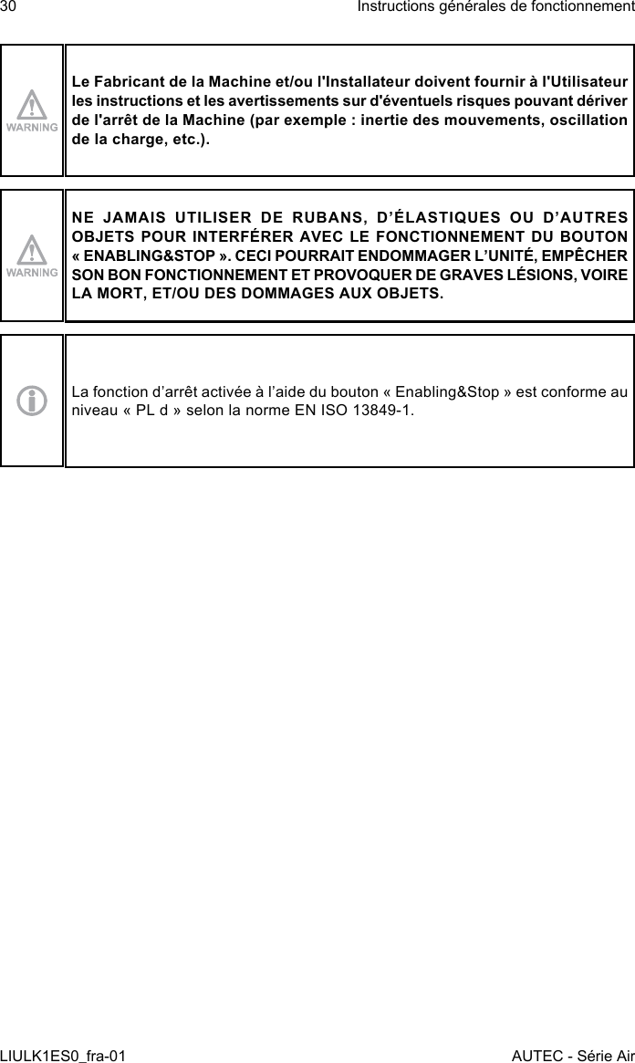 Le Fabricant de la Machine et/ou l&apos;Installateur doivent fournir à l&apos;Utilisateur les instructions et les avertissements sur d&apos;éventuels risques pouvant dériver de l&apos;arrêt de la Machine (par exemple : inertie des mouvements, oscillation de la charge, etc.).NE JAMAIS UTILISER DE RUBANS, D’ÉLASTIQUES OU D’AUTRES OBJETS POUR INTERFÉRER AVEC LE FONCTIONNEMENT DU BOUTON « ENABLING&amp;STOP ». CECI POURRAIT ENDOMMAGER L’UNITÉ, EMPÊCHER SON BON FONCTIONNEMENT ET PROVOQUER DE GRAVES LÉSIONS, VOIRE LA MORT, ET/OU DES DOMMAGES AUX OBJETS.La fonction d’arrêt activée à l’aide du bouton « Enabling&amp;Stop » est conforme au niveau « PL d » selon la norme EN ISO 13849-1.30LIULK1ES0_fra-01Instructions générales de fonctionnementAUTEC - Série Air