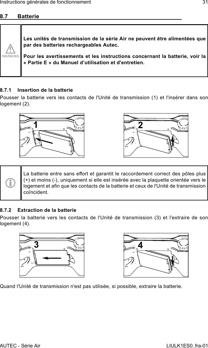 8.7 BatterieLes unités de transmission de la série Air ne peuvent être alimentées que par des batteries rechargeables Autec.Pour les avertissements et les instructions concernant la batterie, voir la « Partie E » du Manuel d’utilisation et d&apos;entretien.8.7.1  Insertion de la batteriePousser la batterie vers les contacts de l&apos;Unité de transmission (1) et l&apos;insérer dans son logement (2).12La batterie entre sans eort et garantit le raccordement correct des pôles plus (+) et moins (-), uniquement si elle est insérée avec la plaquette orientée vers le logement et an que les contacts de la batterie et ceux de l&apos;Unité de transmission coïncident.8.7.2  Extraction de la batteriePousser la batterie vers les contacts de l&apos;Unité de transmission (3) et l&apos;extraire de son logement (4).34Quand l&apos;Unité de transmission n&apos;est pas utilisée, si possible, extraire la batterie.AUTEC - Série AirInstructions générales de fonctionnement 31LIULK1ES0_fra-01