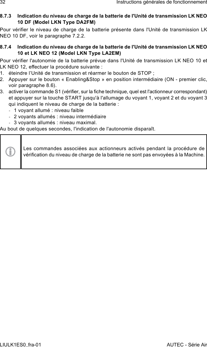 8.7.3  Indication du niveau de charge de la batterie de l&apos;Unité de transmission LK NEO 10 DF (Model LKN Type DA2FM)Pour vérier le niveau  de  charge  de  la batterie présente dans l&apos;Unité de transmission LK NEO 10 DF, voir le paragraphe 7.2.2.8.7.4  Indication du niveau de charge de la batterie de l&apos;Unité de transmission LK NEO 10 et LK NEO 12 (Model LKN Type LA2EM)Pour vérier l&apos;autonomie de la batterie prévue dans l&apos;Unité de transmission LK NEO 10 et LK NEO 12, eectuer la procédure suivante :1.  éteindre l’Unité de transmission et réarmer le bouton de STOP ;2.  Appuyer sur le bouton « Enabling&amp;Stop » en position intermédiaire (ON - premier clic, voir paragraphe 8.6).3.  activer la commande S1 (vérier, sur la che technique, quel est l&apos;actionneur correspondant) et appuyer sur la touche START jusqu&apos;à l&apos;allumage du voyant 1, voyant 2 et du voyant 3 qui indiquent le niveau de charge de la batterie : -1 voyant allumé : niveau faible -2 voyants allumés : niveau intermédiaire -3 voyants allumés : niveau maximal.Au bout de quelques secondes, l&apos;indication de l&apos;autonomie disparaît.Les commandes associées aux actionneurs activés pendant la procédure de vérication du niveau de charge de la batterie ne sont pas envoyées à la Machine.32LIULK1ES0_fra-01Instructions générales de fonctionnementAUTEC - Série Air