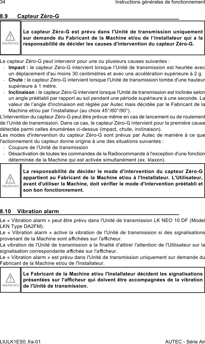 8.9  Capteur Zéro-GLe capteur Zéro-G est prévu dans l&apos;Unité de transmission uniquement sur demande du Fabricant de la Machine et/ou de l’installateur qui a la responsabilité de décider les causes d&apos;intervention du capteur Zéro-G.Le capteur Zéro-G peut intervenir pour une ou plusieurs causes suivantes : -Impact : le capteur Zéro-G intervient lorsque l’Unité de transmission est heurtée avec un déplacement d&apos;au moins 30 centimètres et avec une accélération supérieure à 2 g. -Chute : le capteur Zéro-G intervient lorsque l&apos;Unité de transmission tombe d&apos;une hauteur supérieure à 1 mètre. -Inclinaison : le capteur Zéro-G intervient lorsque l&apos;Unité de transmission est inclinée selon un angle préétabli par rapport au sol pendant une période supérieure à une seconde. La valeur de l’angle d&apos;inclinaison est réglée par Autec mais décidée par le Fabricant de la Machine et/ou par l’installateur (au choix 45°/60°/90°).L&apos;intervention du capteur Zéro-G peut être prévue même en cas de lancement ou de roulement de l’Unité de transmission. Dans ce cas, le capteur Zéro-G intervient pour la première cause détectée parmi celles énumérées ci-dessus (impact, chute, inclinaison).Les modes d&apos;intervention du capteur Zéro-G sont prévus par Autec de manière à ce que l&apos;actionnement du capteur donne origine à une des situations suivantes : -Coupure de l&apos;Unité de transmission -Désactivation de toutes les commandes de la Radiocommande à l&apos;exception d&apos;une fonction déterminée de la Machine qui est activée simultanément (ex. klaxon).La responsabilité de décider le mode d&apos;intervention du capteur Zéro-G appartient au Fabricant de la Machine et/ou à l&apos;Installateur. L&apos;Utilisateur, avant d&apos;utiliser la Machine, doit vérier le mode d&apos;intervention préétabli et son bon fonctionnement.8.10  Vibration alarmLe « Vibration alarm » peut être prévu dans l&apos;Unité de transmission LK NEO 10 DF (Model LKN Type DA2FM).Le « Vibration alarm » active la vibration de l&apos;Unité de transmission si des signalisations provenant de la Machine sont achées sur l&apos;acheur.La vibration de l&apos;Unité de transmission a la nalité d&apos;attirer l&apos;attention de l&apos;Utilisateur sur la signalisation correspondante achée sur l&apos;acheur.Le « Vibration alarm » est prévu dans l&apos;Unité de transmission uniquement sur demande du Fabricant de la Machine et/ou de l&apos;Installateur.Le Fabricant de la Machine et/ou l&apos;Installateur décident les signalisations présentées sur l&apos;acheur qui doivent être accompagnées de la vibration de l&apos;Unité de transmission.34LIULK1ES0_fra-01Instructions générales de fonctionnementAUTEC - Série Air