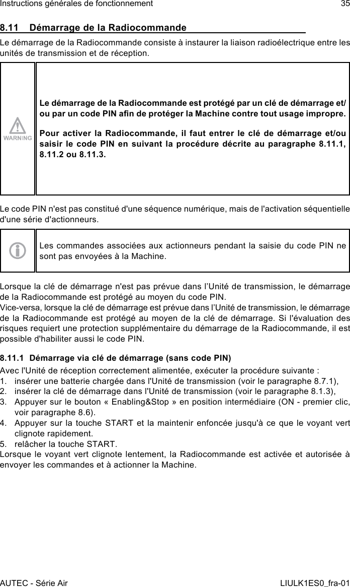 8.11  Démarrage de la RadiocommandeLe démarrage de la Radiocommande consiste à instaurer la liaison radioélectrique entre les unités de transmission et de réception.Le démarrage de la Radiocommande est protégé par un clé de démarrage et/ou par un code PIN an de protéger la Machine contre tout usage impropre.Pour activer la Radiocommande, il faut entrer le clé de démarrage et/ou saisir le code PIN en suivant la procédure décrite au paragraphe 8.11.1,8.11.2 ou 8.11.3.Le code PIN n&apos;est pas constitué d&apos;une séquence numérique, mais de l&apos;activation séquentielle d&apos;une série d&apos;actionneurs.Les commandes associées aux actionneurs pendant la saisie du code PIN ne sont pas envoyées à la Machine.Lorsque la clé de démarrage n&apos;est pas prévue dans l’Unité de transmission, le démarrage de la Radiocommande est protégé au moyen du code PIN.Vice-versa, lorsque la clé de démarrage est prévue dans l’Unité de transmission, le démarrage de la Radiocommande est protégé au moyen de la clé de démarrage. Si l&apos;évaluation des risques requiert une protection supplémentaire du démarrage de la Radiocommande, il est possible d&apos;habiliter aussi le code PIN.8.11.1  Démarrage via clé de démarrage (sans code PIN)Avec l&apos;Unité de réception correctement alimentée, exécuter la procédure suivante :1.  insérer une batterie chargée dans l&apos;Unité de transmission (voir le paragraphe 8.7.1),2.  insérer la clé de démarrage dans l&apos;Unité de transmission (voir le paragraphe 8.1.3),3.  Appuyer sur le bouton « Enabling&amp;Stop » en position intermédiaire (ON - premier clic, voir paragraphe 8.6).4.  Appuyer sur  la  touche  START et la maintenir  enfoncée  jusqu&apos;à ce que le  voyant  vert clignote rapidement.5.  relâcher la touche START.Lorsque le voyant vert clignote lentement, la Radiocommande est activée et autorisée à envoyer les commandes et à actionner la Machine.AUTEC - Série AirInstructions générales de fonctionnement 35LIULK1ES0_fra-01