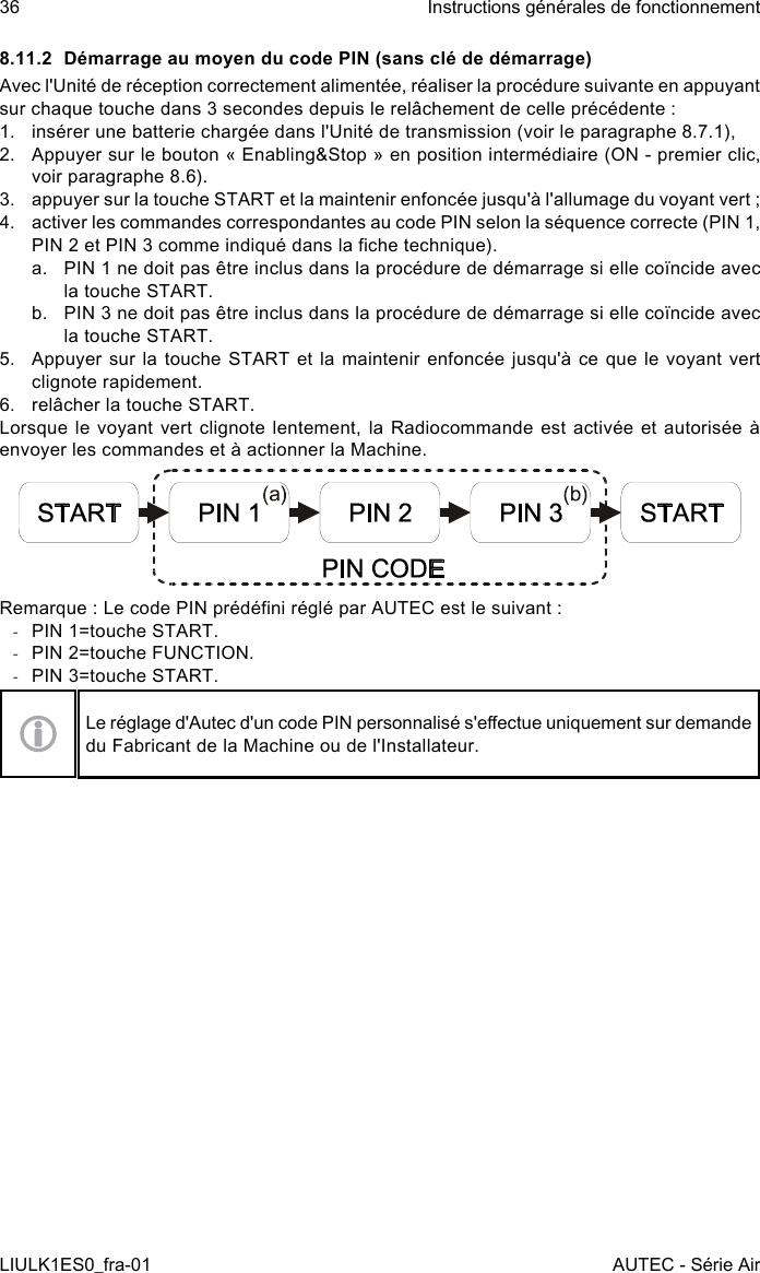 8.11.2  Démarrage au moyen du code PIN (sans clé de démarrage)Avec l&apos;Unité de réception correctement alimentée, réaliser la procédure suivante en appuyant sur chaque touche dans 3 secondes depuis le relâchement de celle précédente :1.  insérer une batterie chargée dans l&apos;Unité de transmission (voir le paragraphe 8.7.1),2.  Appuyer sur le bouton « Enabling&amp;Stop » en position intermédiaire (ON - premier clic, voir paragraphe 8.6).3.  appuyer sur la touche START et la maintenir enfoncée jusqu&apos;à l&apos;allumage du voyant vert ;4.  activer les commandes correspondantes au code PIN selon la séquence correcte (PIN 1, PIN 2 et PIN 3 comme indiqué dans la che technique).a.  PIN 1 ne doit pas être inclus dans la procédure de démarrage si elle coïncide avec la touche START.b.  PIN 3 ne doit pas être inclus dans la procédure de démarrage si elle coïncide avec la touche START.5.  Appuyer sur  la  touche  START et la maintenir  enfoncée  jusqu&apos;à ce que le  voyant  vert clignote rapidement.6.  relâcher la touche START.Lorsque le voyant vert clignote lentement, la Radiocommande est activée et autorisée à envoyer les commandes et à actionner la Machine.Remarque : Le code PIN prédéni réglé par AUTEC est le suivant : -PIN 1=touche START. -PIN 2=touche FUNCTION. -PIN 3=touche START.Le réglage d&apos;Autec d&apos;un code PIN personnalisé s&apos;eectue uniquement sur demande du Fabricant de la Machine ou de l&apos;Installateur.36LIULK1ES0_fra-01Instructions générales de fonctionnementAUTEC - Série Air