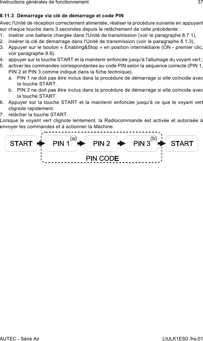 8.11.3  Démarrage via clé de démarrage et code PINAvec l&apos;Unité de réception correctement alimentée, réaliser la procédure suivante en appuyant sur chaque touche dans 3 secondes depuis le relâchement de celle précédente :1.  insérer une batterie chargée dans l&apos;Unité de transmission (voir le paragraphe 8.7.1),2.  insérer la clé de démarrage dans l&apos;Unité de transmission (voir le paragraphe 8.1.3),3.  Appuyer sur le bouton « Enabling&amp;Stop » en position intermédiaire (ON - premier clic, voir paragraphe 8.6).4.  appuyer sur la touche START et la maintenir enfoncée jusqu&apos;à l&apos;allumage du voyant vert ;5.  activer les commandes correspondantes au code PIN selon la séquence correcte (PIN 1, PIN 2 et PIN 3 comme indiqué dans la che technique).a.  PIN 1 ne doit pas être inclus dans la procédure de démarrage si elle coïncide avec la touche START.b.  PIN 3 ne doit pas être inclus dans la procédure de démarrage si elle coïncide avec la touche START.6.  Appuyer sur  la  touche  START et la maintenir  enfoncée  jusqu&apos;à ce que le  voyant  vert clignote rapidement.7.  relâcher la touche START.Lorsque le voyant vert clignote lentement, la Radiocommande est activée et autorisée à envoyer les commandes et à actionner la Machine.AUTEC - Série AirInstructions générales de fonctionnement 37LIULK1ES0_fra-01