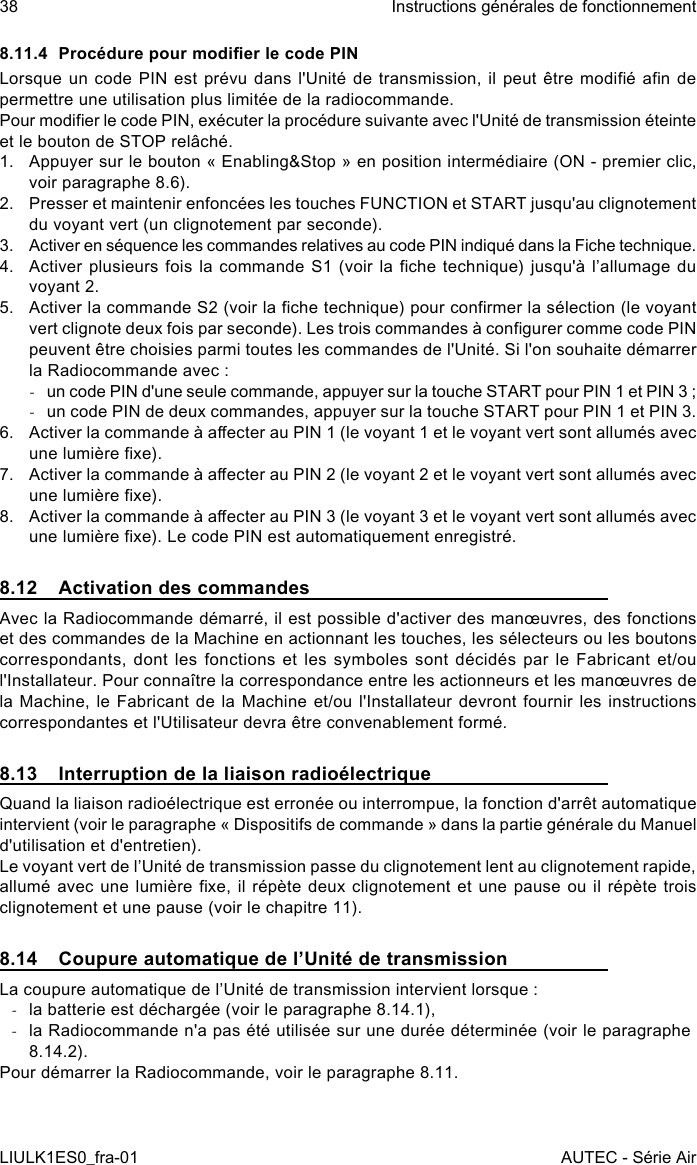 8.11.4  Procédure pour modier le code PINLorsque un  code  PIN est prévu  dans  l&apos;Unité de transmission, il  peut  être modié an  de permettre une utilisation plus limitée de la radiocommande.Pour modier le code PIN, exécuter la procédure suivante avec l&apos;Unité de transmission éteinte et le bouton de STOP relâché.1.  Appuyer sur le bouton « Enabling&amp;Stop » en position intermédiaire (ON - premier clic, voir paragraphe 8.6).2.  Presser et maintenir enfoncées les touches FUNCTION et START jusqu&apos;au clignotement du voyant vert (un clignotement par seconde).3.  Activer en séquence les commandes relatives au code PIN indiqué dans la Fiche technique.4.  Activer plusieurs  fois  la commande S1  (voir  la che technique)  jusqu&apos;à  l’allumage du voyant 2.5.  Activer la commande S2 (voir la che technique) pour conrmer la sélection (le voyant vert clignote deux fois par seconde). Les trois commandes à congurer comme code PIN peuvent être choisies parmi toutes les commandes de l&apos;Unité. Si l&apos;on souhaite démarrer la Radiocommande avec : -un code PIN d&apos;une seule commande, appuyer sur la touche START pour PIN 1 et PIN 3 ; -un code PIN de deux commandes, appuyer sur la touche START pour PIN 1 et PIN 3.6.  Activer la commande à aecter au PIN 1 (le voyant 1 et le voyant vert sont allumés avec une lumière xe).7.  Activer la commande à aecter au PIN 2 (le voyant 2 et le voyant vert sont allumés avec une lumière xe).8.  Activer la commande à aecter au PIN 3 (le voyant 3 et le voyant vert sont allumés avec une lumière xe). Le code PIN est automatiquement enregistré.8.12  Activation des commandesAvec la Radiocommande démarré, il est possible d&apos;activer des manœuvres, des fonctions et des commandes de la Machine en actionnant les touches, les sélecteurs ou les boutons correspondants, dont les fonctions et les symboles sont décidés par le Fabricant et/ou l&apos;Installateur. Pour connaître la correspondance entre les actionneurs et les manœuvres de la Machine, le Fabricant de la Machine et/ou l&apos;Installateur devront fournir les instructions correspondantes et l&apos;Utilisateur devra être convenablement formé.8.13  Interruption de la liaison radioélectriqueQuand la liaison radioélectrique est erronée ou interrompue, la fonction d&apos;arrêt automatique intervient (voir le paragraphe « Dispositifs de commande » dans la partie générale du Manuel d&apos;utilisation et d&apos;entretien).Le voyant vert de l’Unité de transmission passe du clignotement lent au clignotement rapide, allumé avec  une  lumière xe, il répète  deux  clignotement et une pause  ou  il répète trois clignotement et une pause (voir le chapitre 11).8.14  Coupure automatique de l’Unité de transmissionLa coupure automatique de l’Unité de transmission intervient lorsque : -la batterie est déchargée (voir le paragraphe 8.14.1), -la Radiocommande n&apos;a pas été utilisée sur une durée déterminée (voir le paragraphe 8.14.2).Pour démarrer la Radiocommande, voir le paragraphe 8.11.38LIULK1ES0_fra-01Instructions générales de fonctionnementAUTEC - Série Air