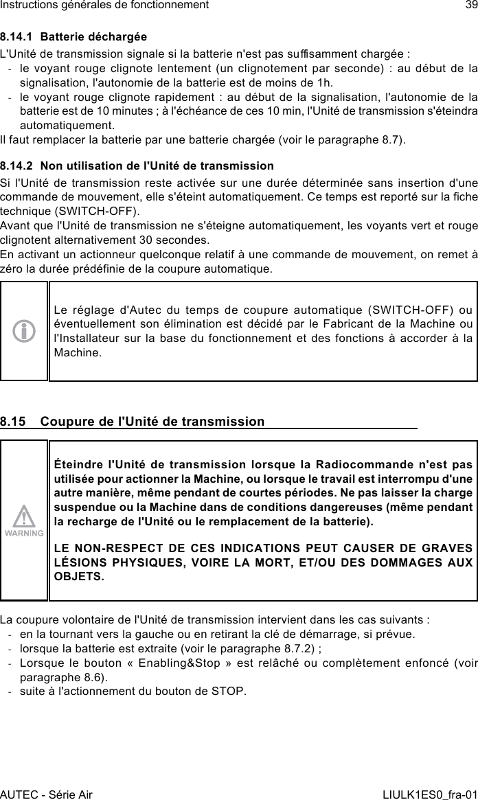 8.14.1  Batterie déchargéeL&apos;Unité de transmission signale si la batterie n&apos;est pas susamment chargée : -le  voyant  rouge clignote  lentement (un  clignotement par  seconde)  :  au  début  de  la signalisation, l&apos;autonomie de la batterie est de moins de 1h. -le voyant  rouge  clignote rapidement  :  au début de  la  signalisation, l&apos;autonomie de  la batterie est de 10 minutes ; à l&apos;échéance de ces 10 min, l&apos;Unité de transmission s&apos;éteindra automatiquement.Il faut remplacer la batterie par une batterie chargée (voir le paragraphe 8.7).8.14.2  Non utilisation de l&apos;Unité de transmissionSi l&apos;Unité de transmission reste activée sur une durée déterminée sans insertion d&apos;une commande de mouvement, elle s&apos;éteint automatiquement. Ce temps est reporté sur la che technique (SWITCH-OFF).Avant que l&apos;Unité de transmission ne s&apos;éteigne automatiquement, les voyants vert et rouge clignotent alternativement 30 secondes.En activant un actionneur quelconque relatif à une commande de mouvement, on remet à zéro la durée prédénie de la coupure automatique.Le réglage d&apos;Autec du temps de coupure automatique (SWITCH-OFF) ou éventuellement son élimination est décidé par le Fabricant de la Machine ou l&apos;Installateur sur la base du fonctionnement et des fonctions à accorder à la Machine.8.15  Coupure de l&apos;Unité de transmissionÉteindre l&apos;Unité de transmission lorsque la Radiocommande n&apos;est pas utilisée pour actionner la Machine, ou lorsque le travail est interrompu d&apos;une autre manière, même pendant de courtes périodes. Ne pas laisser la charge suspendue ou la Machine dans de conditions dangereuses (même pendant la recharge de l&apos;Unité ou le remplacement de la batterie).LE NON-RESPECT DE CES INDICATIONS PEUT CAUSER DE GRAVES LÉSIONS PHYSIQUES, VOIRE LA MORT, ET/OU DES DOMMAGES AUX OBJETS.La coupure volontaire de l&apos;Unité de transmission intervient dans les cas suivants : -en la tournant vers la gauche ou en retirant la clé de démarrage, si prévue. -lorsque la batterie est extraite (voir le paragraphe 8.7.2) ; -Lorsque le bouton « Enabling&amp;Stop » est relâché ou complètement enfoncé (voir paragraphe 8.6). -suite à l&apos;actionnement du bouton de STOP.AUTEC - Série AirInstructions générales de fonctionnement 39LIULK1ES0_fra-01