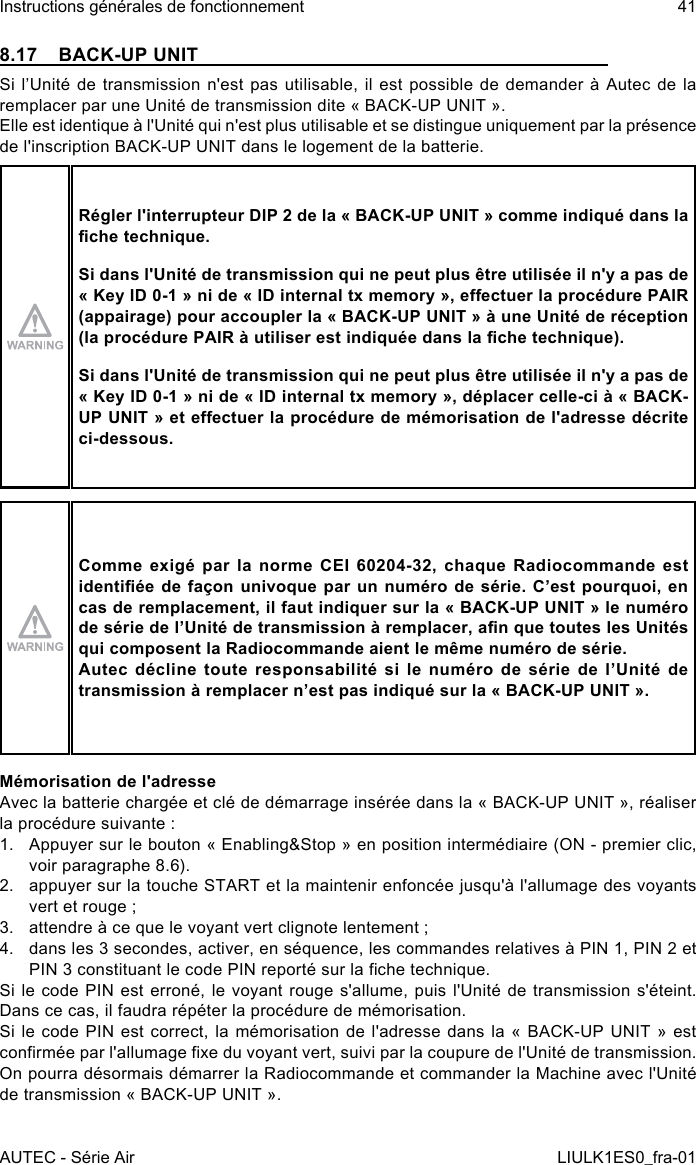 8.17  BACK-UP UNITSi l’Unité  de  transmission n&apos;est pas  utilisable,  il est possible de  demander  à Autec de  la remplacer par une Unité de transmission dite « BACK-UP UNIT ».Elle est identique à l&apos;Unité qui n&apos;est plus utilisable et se distingue uniquement par la présence de l&apos;inscription BACK-UP UNIT dans le logement de la batterie.Régler l&apos;interrupteur DIP 2 de la « BACK-UP UNIT » comme indiqué dans la che technique.Si dans l&apos;Unité de transmission qui ne peut plus être utilisée il n&apos;y a pas de « Key ID 0-1 » ni de « ID internal tx memory », eectuer la procédure PAIR (appairage) pour accoupler la « BACK-UP UNIT » à une Unité de réception (la procédure PAIR à utiliser est indiquée dans la che technique).Si dans l&apos;Unité de transmission qui ne peut plus être utilisée il n&apos;y a pas de « Key ID 0-1 » ni de « ID internal tx memory », déplacer celle-ci à « BACK-UP UNIT » et eectuer la procédure de mémorisation de l&apos;adresse décrite ci-dessous.Comme exigé par la norme CEI 60204-32, chaque Radiocommande est identiée de façon univoque par un numéro de série. C’est pourquoi, en cas de remplacement, il faut indiquer sur la « BACK-UP UNIT » le numéro de série de l’Unité de transmission à remplacer, an que toutes les Unités qui composent la Radiocommande aient le même numéro de série.Autec décline toute responsabilité si le numéro de série de l’Unité de transmission à remplacer n’est pas indiqué sur la « BACK-UP UNIT ».Mémorisation de l&apos;adresseAvec la batterie chargée et clé de démarrage insérée dans la « BACK-UP UNIT », réaliser la procédure suivante :1.  Appuyer sur le bouton « Enabling&amp;Stop » en position intermédiaire (ON - premier clic, voir paragraphe 8.6).2.  appuyer sur la touche START et la maintenir enfoncée jusqu&apos;à l&apos;allumage des voyants vert et rouge ;3.  attendre à ce que le voyant vert clignote lentement ;4.  dans les 3 secondes, activer, en séquence, les commandes relatives à PIN 1, PIN 2 et PIN 3 constituant le code PIN reporté sur la che technique.Si le code PIN est erroné, le voyant rouge s&apos;allume, puis l&apos;Unité de transmission s&apos;éteint. Dans ce cas, il faudra répéter la procédure de mémorisation.Si le code PIN est correct, la mémorisation de l&apos;adresse dans la « BACK-UP UNIT » est conrmée par l&apos;allumage xe du voyant vert, suivi par la coupure de l&apos;Unité de transmission. On pourra désormais démarrer la Radiocommande et commander la Machine avec l&apos;Unité de transmission « BACK-UP UNIT ».AUTEC - Série AirInstructions générales de fonctionnement 41LIULK1ES0_fra-01