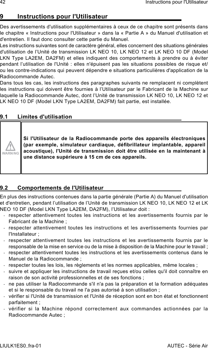 9  Instructions pour l&apos;UtilisateurDes avertissements d&apos;utilisation supplémentaires à ceux de ce chapitre sont présents dans le chapitre « Instructions pour l&apos;Utilisateur » dans la « Partie A » du Manuel d&apos;utilisation et d&apos;entretien. Il faut donc consulter cette partie du Manuel.Les instructions suivantes sont de caractère général, elles concernent des situations générales d&apos;utilisation de l’Unité de  transmission LK NEO 10, LK NEO  12 et LK NEO 10 DF (Model LKN Type LA2EM, DA2FM) et elles indiquent des comportements à prendre ou à éviter pendant l’utilisation de  l&apos;Unité  :  elles n&apos;épuisent pas les  situations  possibles  de risque et/ou les contre-indications qui peuvent dépendre e situations particulières d&apos;application de la Radiocommande Autec.Dans tous les cas, les instructions des paragraphes suivants ne remplacent ni complètent les instructions qui doivent être fournies à l’Utilisateur par le  Fabricant de la Machine sur laquelle la Radiocommande Autec, dont l’Unité de transmission LK NEO 10, LK NEO 12 et LK NEO 10 DF (Model LKN Type LA2EM, DA2FM) fait partie, est installée.9.1  Limites d&apos;utilisationSi l&apos;Utilisateur de la Radiocommande porte des appareils électroniques (par exemple,  simulateur cardiaque,  débrillateur implantable,  appareil acoustique), l&apos;Unité de transmission doit être utilisée en la maintenant à une distance supérieure à 15 cm de ces appareils.9.2  Comportements de l&apos;UtilisateurEn plus des instructions contenues dans la partie générale (Partie A) du Manuel d&apos;utilisation et d&apos;entretien, pendant l’utilisation de l’Unité de transmission LK NEO 10, LK NEO 12 et LK NEO 10 DF (Model LKN Type LA2EM, DA2FM), l’Utilisateur doit : -respecter attentivement toutes les instructions et les avertissements fournis par le Fabricant de la Machine ; -respecter attentivement toutes les instructions et les avertissements fournies par l&apos;Installateur ; -respecter attentivement toutes les instructions et les avertissements fournis par le responsable de la mise en service ou de la mise à disposition de la Machine pour le travail ; -respecter attentivement toutes les instructions et les avertissements contenus dans le Manuel de la Radiocommande ; -respecter toutes les lois, les règlements et les normes applicables, même locales ; -suivre et appliquer les instructions de travail reçues et/ou celles qu&apos;il doit connaître en raison de son activité professionnelles et de ses fonctions ; -ne pas utiliser la Radiocommande s&apos;il n&apos;a pas la préparation et la formation adéquates et si le responsable du travail ne l&apos;a pas autorisé à son utilisation ; -vérier si l&apos;Unité de transmission et l&apos;Unité de réception sont en bon état et fonctionnent parfaitement ; -vérifier si la Machine répond correctement aux commandes actionnées par la Radiocommande Autec ;42LIULK1ES0_fra-01Instructions pour l&apos;UtilisateurAUTEC - Série Air