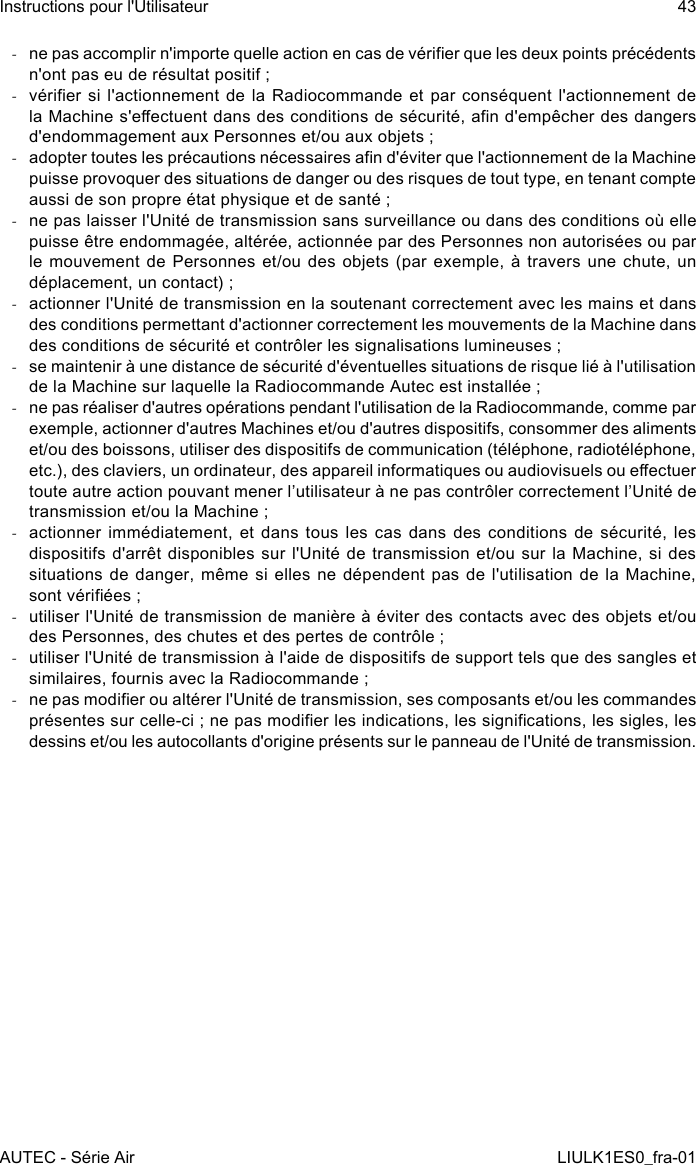  -ne pas accomplir n&apos;importe quelle action en cas de vérier que les deux points précédents n&apos;ont pas eu de résultat positif ; -vérier si  l&apos;actionnement  de la Radiocommande  et  par conséquent l&apos;actionnement de la Machine s&apos;eectuent dans des conditions de sécurité, an d&apos;empêcher des dangers d&apos;endommagement aux Personnes et/ou aux objets ; -adopter toutes les précautions nécessaires an d&apos;éviter que l&apos;actionnement de la Machine puisse provoquer des situations de danger ou des risques de tout type, en tenant compte aussi de son propre état physique et de santé ; -ne pas laisser l&apos;Unité de transmission sans surveillance ou dans des conditions où elle puisse être endommagée, altérée, actionnée par des Personnes non autorisées ou par le mouvement  de  Personnes et/ou des  objets  (par exemple, à  travers  une chute, un déplacement, un contact) ; -actionner l&apos;Unité de transmission en la soutenant correctement avec les mains et dans des conditions permettant d&apos;actionner correctement les mouvements de la Machine dans des conditions de sécurité et contrôler les signalisations lumineuses ; -se maintenir à une distance de sécurité d&apos;éventuelles situations de risque lié à l&apos;utilisation de la Machine sur laquelle la Radiocommande Autec est installée ; -ne pas réaliser d&apos;autres opérations pendant l&apos;utilisation de la Radiocommande, comme par exemple, actionner d&apos;autres Machines et/ou d&apos;autres dispositifs, consommer des aliments et/ou des boissons, utiliser des dispositifs de communication (téléphone, radiotéléphone, etc.), des claviers, un ordinateur, des appareil informatiques ou audiovisuels ou eectuer toute autre action pouvant mener l’utilisateur à ne pas contrôler correctement l’Unité de transmission et/ou la Machine ; -actionner immédiatement, et dans tous les cas dans des conditions de sécurité, les dispositifs d&apos;arrêt  disponibles  sur l&apos;Unité de transmission  et/ou  sur  la Machine, si  des situations de  danger,  même si elles  ne  dépendent pas de l&apos;utilisation  de la Machine, sont vériées ; -utiliser l&apos;Unité de transmission de manière à éviter des contacts avec des objets et/ou des Personnes, des chutes et des pertes de contrôle ; -utiliser l&apos;Unité de transmission à l&apos;aide de dispositifs de support tels que des sangles et similaires, fournis avec la Radiocommande ; -ne pas modier ou altérer l&apos;Unité de transmission, ses composants et/ou les commandes présentes sur celle-ci ; ne pas modier les indications, les signications, les sigles, les dessins et/ou les autocollants d&apos;origine présents sur le panneau de l&apos;Unité de transmission.AUTEC - Série AirInstructions pour l&apos;Utilisateur 43LIULK1ES0_fra-01