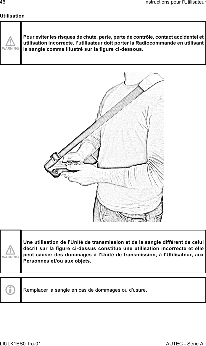 UtilisationPour éviter les risques de chute, perte, perte de contrôle, contact accidentel et utilisation incorrecte, l’utilisateur doit porter la Radiocommande en utilisant la sangle comme illustré sur la gure ci-dessous.Une utilisation de l&apos;Unité de transmission et de la sangle diérent de celui décrit sur la gure ci-dessus constitue une utilisation  incorrecte et elle peut causer des dommages à l&apos;Unité de transmission, à l&apos;Utilisateur, aux Personnes et/ou aux objets.Remplacer la sangle en cas de dommages ou d&apos;usure.46LIULK1ES0_fra-01Instructions pour l&apos;UtilisateurAUTEC - Série Air