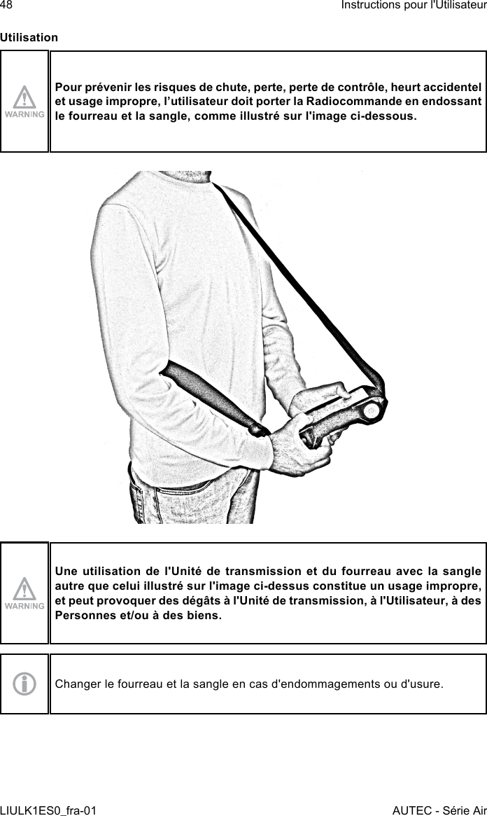 UtilisationPour prévenir les risques de chute, perte, perte de contrôle, heurt accidentel et usage impropre, l’utilisateur doit porter la Radiocommande en endossant le fourreau et la sangle, comme illustré sur l&apos;image ci-dessous.Une utilisation de l&apos;Unité de transmission et du fourreau avec la sangle autre que celui illustré sur l&apos;image ci-dessus constitue un usage impropre, et peut provoquer des dégâts à l&apos;Unité de transmission, à l&apos;Utilisateur, à des Personnes et/ou à des biens.Changer le fourreau et la sangle en cas d&apos;endommagements ou d&apos;usure.48LIULK1ES0_fra-01Instructions pour l&apos;UtilisateurAUTEC - Série Air