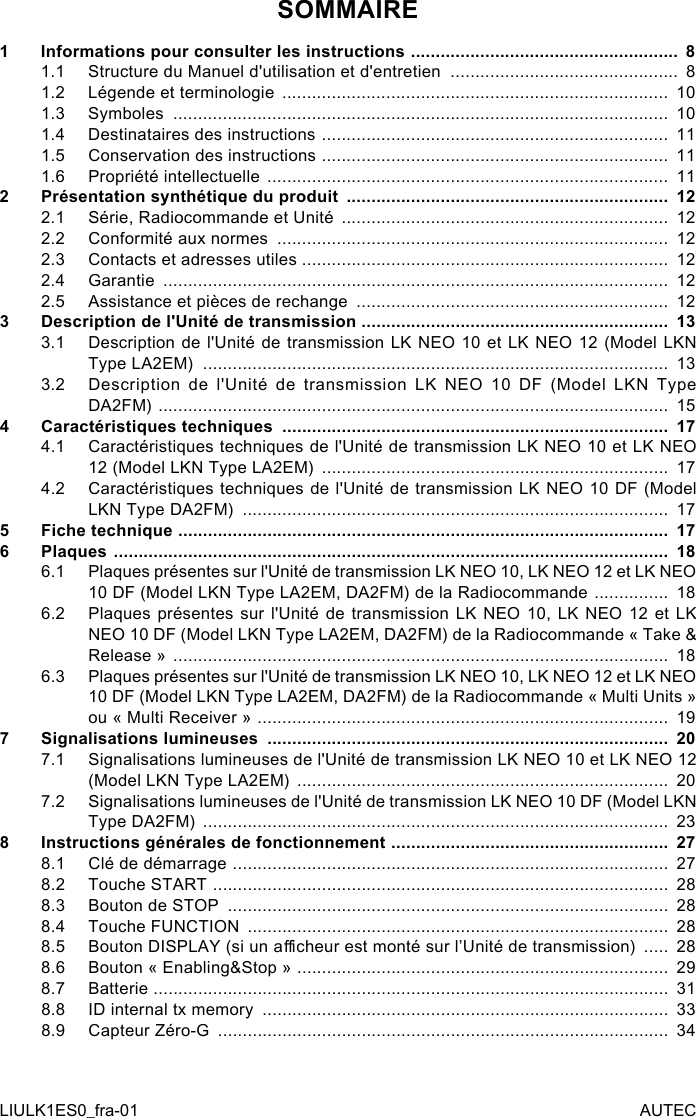 SOMMAIRE1  Informations pour consulter les instructions  ...................................................... 81.1  Structure du Manuel d&apos;utilisation et d&apos;entretien  ..............................................  81.2  Légende et terminologie  ..............................................................................  101.3  Symboles  ....................................................................................................  101.4  Destinataires des instructions  ......................................................................  111.5  Conservation des instructions  ......................................................................  111.6  Propriété intellectuelle  .................................................................................  112  Présentation synthétique du produit  .................................................................  122.1  Série, Radiocommande et Unité  ..................................................................  122.2  Conformité aux normes  ...............................................................................  122.3  Contacts et adresses utiles ..........................................................................  122.4  Garantie  ......................................................................................................  122.5  Assistance et pièces de rechange  ...............................................................  123  Description de l&apos;Unité de transmission ..............................................................  133.1  Description de l&apos;Unité de transmission LK NEO 10 et LK NEO 12 (Model LKN Type LA2EM)  ..............................................................................................  133.2  Description de l&apos;Unité de transmission LK NEO 10 DF (Model LKN Type DA2FM)  .......................................................................................................  154  Caractéristiques techniques  ..............................................................................  174.1  Caractéristiques techniques de l&apos;Unité de transmission LK NEO 10 et LK NEO 12 (Model LKN Type LA2EM)  ......................................................................  174.2  Caractéristiques techniques de l&apos;Unité de transmission LK NEO 10 DF (Model LKN Type DA2FM)  ......................................................................................  175  Fiche technique  ...................................................................................................  176  Plaques  ................................................................................................................  186.1  Plaques présentes sur l&apos;Unité de transmission LK NEO 10, LK NEO 12 et LK NEO 10 DF (Model LKN Type LA2EM, DA2FM) de la Radiocommande  ...............  186.2  Plaques présentes sur l&apos;Unité de transmission LK NEO 10, LK NEO 12 et LK NEO 10 DF (Model LKN Type LA2EM, DA2FM) de la Radiocommande « Take &amp; Release »  ....................................................................................................  186.3  Plaques présentes sur l&apos;Unité de transmission LK NEO 10, LK NEO 12 et LK NEO 10 DF (Model LKN Type LA2EM, DA2FM) de la Radiocommande « Multi Units » ou « Multi Receiver »  ...................................................................................  197  Signalisations lumineuses  .................................................................................  207.1  Signalisations lumineuses de l&apos;Unité de transmission LK NEO 10 et LK NEO 12 (Model LKN Type LA2EM)  ...........................................................................  207.2  Signalisations lumineuses de l&apos;Unité de transmission LK NEO 10 DF (Model LKN Type DA2FM)  ..............................................................................................  238  Instructions générales de fonctionnement  ........................................................  278.1  Clé de démarrage  ........................................................................................  278.2  Touche START  ............................................................................................  288.3  Bouton de STOP  .........................................................................................  288.4  Touche FUNCTION  .....................................................................................  288.5  Bouton DISPLAY (si un acheur est monté sur l’Unité de transmission)  .....  288.6  Bouton « Enabling&amp;Stop »  ...........................................................................  298.7  Batterie  ........................................................................................................  318.8  ID internal tx memory  ..................................................................................  338.9  Capteur Zéro-G  ...........................................................................................  34LIULK1ES0_fra-01 AUTEC