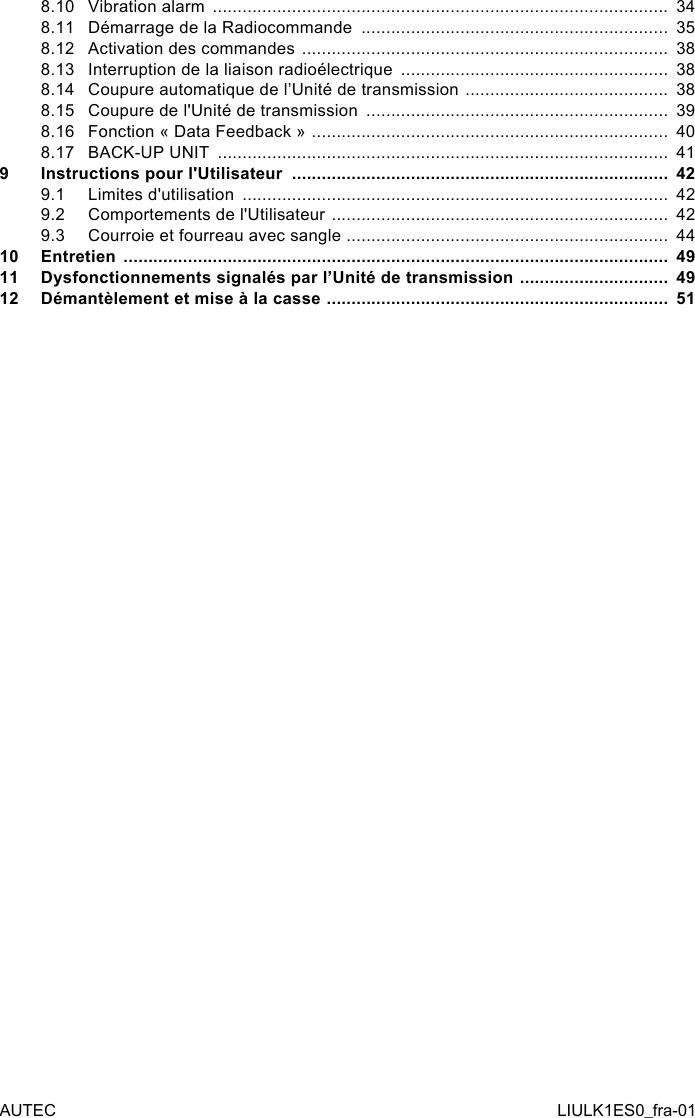 8.10 Vibration alarm  ............................................................................................  348.11 Démarrage de la Radiocommande  ..............................................................  358.12 Activation des commandes  ..........................................................................  388.13 Interruption de la liaison radioélectrique  ......................................................  388.14 Coupure automatique de l’Unité de transmission  .........................................  388.15 Coupure de l&apos;Unité de transmission  .............................................................  398.16 Fonction « Data Feedback »  ........................................................................  408.17 BACK-UP UNIT  ...........................................................................................  419  Instructions pour l&apos;Utilisateur  ............................................................................  429.1  Limites d&apos;utilisation  ......................................................................................  429.2  Comportements de l&apos;Utilisateur  ....................................................................  429.3  Courroie et fourreau avec sangle  .................................................................  4410 Entretien  ..............................................................................................................  4911 Dysfonctionnements signalés par l’Unité de transmission  ..............................  4912 Démantèlement et mise à la casse  .....................................................................  51AUTEC LIULK1ES0_fra-01