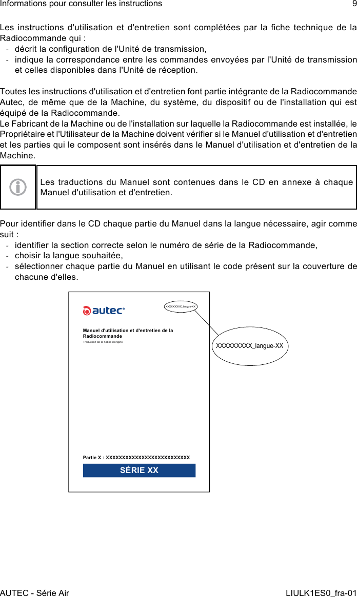 Les  instructions  d&apos;utilisation et  d&apos;entretien sont  complétées  par la  che technique  de  la Radiocommande qui : -décrit la conguration de l&apos;Unité de transmission, -indique la correspondance entre les commandes envoyées par l&apos;Unité de transmission et celles disponibles dans l&apos;Unité de réception.Toutes les instructions d&apos;utilisation et d&apos;entretien font partie intégrante de la Radiocommande Autec, de  même  que de la Machine,  du  système, du dispositif ou  de  l&apos;installation qui est équipé de la Radiocommande.Le Fabricant de la Machine ou de l&apos;installation sur laquelle la Radiocommande est installée, le Propriétaire et l&apos;Utilisateur de la Machine doivent vérier si le Manuel d&apos;utilisation et d&apos;entretien et les parties qui le composent sont insérés dans le Manuel d&apos;utilisation et d&apos;entretien de la Machine.Les traductions du Manuel sont contenues dans le CD en annexe à chaque Manuel d&apos;utilisation et d&apos;entretien.Pour identier dans le CD chaque partie du Manuel dans la langue nécessaire, agir comme suit : -identier la section correcte selon le numéro de série de la Radiocommande, -choisir la langue souhaitée, -sélectionner chaque partie du Manuel en utilisant le code présent sur la couverture de chacune d&apos;elles.XXXXXXXXX_langue-XXXXXXXXXXX_langue-XXManuel d&apos;utilisation et d&apos;entretien de la RadiocommandeTraduction de la notice d&apos;originePartie X : XXXXXXXXXXXXXXXXXXXXXXXXXXSÉRIE XXAUTEC - Série AirInformations pour consulter les instructions 9LIULK1ES0_fra-01