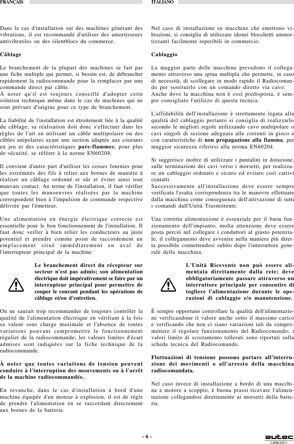 LIPRO0U1FRANÇAIS ITALIANO- 6 -Dans le cas d&apos;installation sur des machines générant desvibrations, il est recommandé d&apos;utiliser des amortisseursantivibratiles ou des silentblocs du commerce.CâblageLe branchement de la plupart des machines se fait parune fiche multiple qui permet, si besoin est, de débrancherrapidement la radiocommande pour la remplacer par unecommande direct par câble.À noter qu&apos;il est toujours conseillé d&apos;adopter cettesolution technique même dans le cas de machines qui nesont prévues d&apos;origine pour ce type de branchement.La fiabilité de l&apos;installation est étroitement liée à la qualitédu câblage; sa réalisation doit donc s&apos;effectuer dans lesrègles de l&apos;art en utilisant un câble multipolaire ou descâbles unipolaires ayant une section adaptée aux courantsen jeu et des caractéristiques pare-flammes; pour plusde sécurité, se référer à la norme EN60204.Il convient d&apos;autre part d&apos;utiliser les cosses fournies pourles extrémités des fils à relier aux bornes de manière àréaliser un câblage ordonné et sûr et éviter ainsi toutmauvais contact. Au terme de l&apos;installation, il faut vérifierque toutes les manoeuvres réalisées par la machinecorrespondent bien à l&apos;impulsion de commande respectivedélivrée par l&apos;émetteur.Une alimentation en énergie électrique correcte estessentielle pour le bon fonctionnement de l&apos;installation. Ilfaut donc veiller à bien relier les conducteurs au justepotentiel et prendre comme point de raccordement unemplacement situé immédiatement en aval del&apos;interrupteur principal de la machine.Le branchement direct du récepteur sursecteur n&apos;est pas admis; son alimentationélectrique doit impérativement se faire par uninterrupteur principal pour permettre decouper le courant pendant les opérations decâblage et/ou d&apos;entretien.On ne saurait trop recommander de toujours contrôler laqualité de l&apos;alimentation électrique en vérifiant à la foissa valeur sous charge maximale et l&apos;absence de toutesvariations pouvant compromettre le fonctionnementrégulier de la radiocommande; les valeurs limites d&apos;écartadmises sont indiquées sur la fiche technique de laradiocommande.À noter que toutes variations de tension peuventconduire à l&apos;interruption des mouvements ou à l&apos;arrêtde la machine radiocommandée.En revanche, dans le cas d&apos;installation à bord d&apos;unemachine équipée d&apos;un moteur à explosion, il est de règlede prendre l&apos;alimentation en se raccordant directementaux bornes de la batterie.Nel caso di installazione su macchine che emettono vi-brazioni, si consiglia di utilizzare idonei blocchetti ammor-tizzanti facilmente reperibili in commercio.CablaggioLa maggior parte delle macchine prevedono il collega-mento attraverso una spina multipla che permette, in casodi necessità, di scollegare in modo rapido il Radiocoman-do per sostituirlo con un comando diretto via cavo.Anche dove la macchina non è così predisposta, è sem-pre consigliato l&apos;utilizzo di questa tecnica.L&apos;affidabilità dell&apos;installazione è strettamente legata allaqualità del cablaggio pertanto si consiglia di realizzarlosecondo le migliori regole utilizzando cavo multipolare ocavi singoli di sezione adeguata alle correnti in gioco econ caratteristiche di non propagazione alla fiamma, permaggior sicurezza riferirsi alla norma EN60204.Si suggerisce inoltre di utilizzare i puntalini in dotazione,sulle terminazioni dei cavi verso i morsetti, per realizza-re un cablaggio ordinato e sicuro ed evitare così cattivicontatti.Successivamente all&apos;installazione deve essere sempreverificata l&apos;esatta corrispondenza tra le manovre effettuatedalla macchina come conseguenza dell&apos;attivazione di tuttii comandi dall&apos;Unità Trasmittente.Una corretta alimentazione è essenziale per il buon fun-zionamento dell&apos;impianto, molta attenzione deve essereposta perciò nel collegare i conduttori al giusto potenzia-le, il collegamento deve avvenire nella maniera più diret-ta possibile connettendosi subito dopo l&apos;interruttore gene-rale della macchina.L&apos;Unità Ricevente non può essere ali-mentata direttamente dalla rete; deveobbligatoriamente passare attraverso uninterruttore principale per consentire ditogliere l&apos;alimentazione durante le ope-razioni di cablaggio e/o manutenzione.È sempre opportuno controllare la qualità dell&apos;alimentazio-ne verificandone il valore anche sotto il massimo caricoe verificando che non ci siano variazioni tali da compro-mettere il regolare funzionamento del Radiocomando; ivalori limite di scostamento tollerati sono riportati sullascheda tecnica del Radiocomando.Fluttuazioni di tensione possono portare all&apos;interru-zione dei movimenti o all&apos;arresto della macchinaradiocomandata.Nel caso invece di installazione a bordo di una macchi-na a motore a scoppio, è buona prassi ricavare l&apos;alimen-tazione collegandosi direttamente ai morsetti della batte-ria.