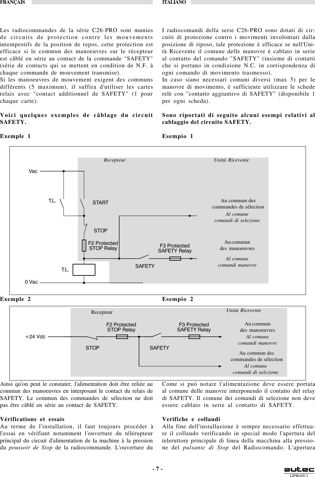 LIPRO0U1FRANÇAIS ITALIANO- 7 -Recepteur Unità RiceventeAu commun descommandes de sélectionAl comunecomandi di selezioneAu commundes manoeuvresAl comunecomandi manovreRecepteur Unità RiceventeAu commun descommandes de sélectionAl comunecomandi di selezioneAu commundes manoeuvresAl comunecomandi manovre F2 Protected STOP Relay  F3 Protected SAFETY Relay SAFETY 0 Vac Vac STOP START T. L .  T. L .   F2 Protected STOP Relay  F3 Protected SAFETY Relay SAFETY +24 Vdc STOP Les radiocommandes de la série C26-PRO sont muniesde circuits de protection contre les mouvementsintempestifs de la position de repos, cette protection estefficace si le commun des manoeuvres sur le récepteurest câblé en série au contact de la commande &quot;SAFETY&quot;(série de contacts qui se mettent en condition de N.F. àchaque commande de mouvement transmise).Si les manoeuvres de mouvement exigent des communsdifférents (5 maximum), il suffira d&apos;utiliser les cartesrelais avec &quot;contact additionnel de SAFETY&quot; (1 pourchaque carte).Voici quelques exemples de câblage du circuitSAFETY.Exemple 1Exemple 2Ainsi qu&apos;on peut le constater, l&apos;alimentation doit être reliée aucommun des manoeuvres en interposant le contact du relais deSAFETY. Le commun des commandes de sélection ne doitpas être câblé en série au contact de SAFETY.Vérifications et essaisAu terme de l&apos;installation, il faut toujours procéder àl&apos;essai en vérifiant notamment l&apos;ouverture du télérupteurprincipal du circuit d&apos;alimentation de la machine à la pressiondu poussoir de Stop de la radiocommande. L&apos;ouverture duI radiocomandi della serie C26-PRO sono dotati di cir-cuiti di protezione contro i movimenti involontari dallaposizione di riposo, tale protezione è efficace se nell&apos;Uni-tà Ricevente il comune delle manovre è cablato in serieal contatto del comando &quot;SAFETY&quot; (insieme di contattiche si portano in condizione N.C. in corrispondenza diogni comando di movimento trasmesso).In caso siano necessari comuni diversi (max 5) per lemanovre di movimento, è sufficiente utilizzare le schederelè con &quot;contatto aggiuntivo di SAFETY&quot; (disponibile 1per ogni scheda).Sono riportati di seguito alcuni esempi relativi alcablaggio del circuito SAFETY.Esempio 1Esempio 2Come si può notare l&apos;alimentazione deve essere portataal comune delle manovre interponendo il contatto del relaydi SAFETY. Il comune dei comandi di selezione non deveessere cablato in serie al contatto di SAFETY.Verifiche e collaudiAlla fine dell&apos;installazione è sempre necessario effettua-re il collaudo verificando in special modo l&apos;apertura delteleruttore principale di linea della macchina alla pressio-ne del pulsante di Stop del Radiocomando. L&apos;apertura