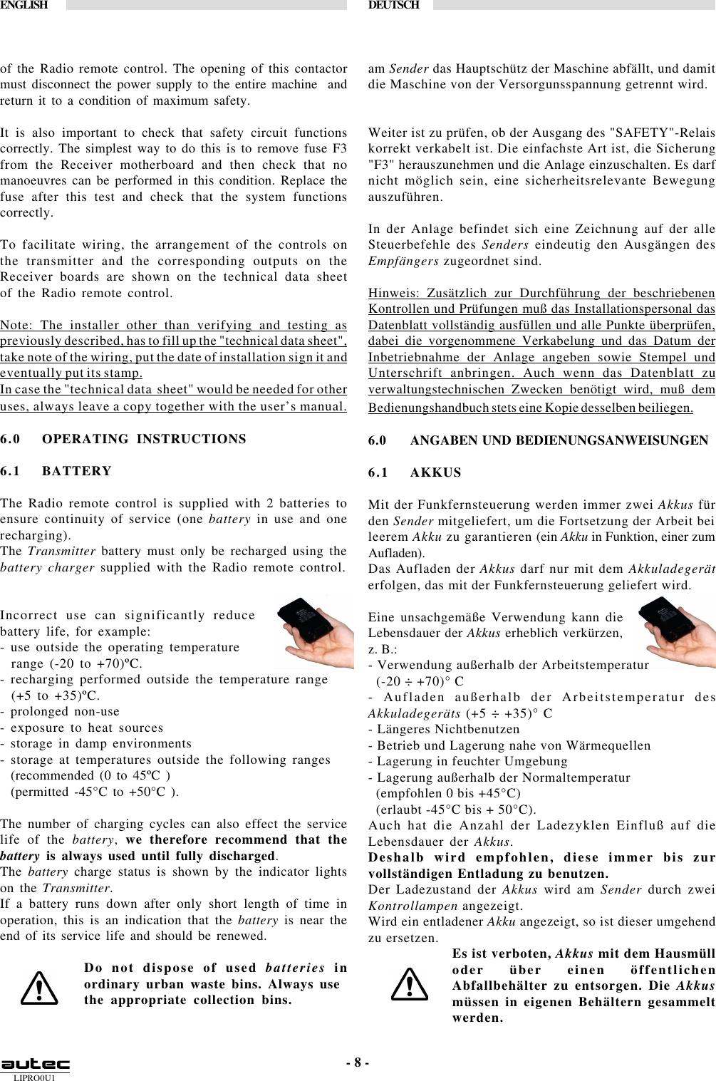 LIPRO0U1ENGLISH DEUTSCH- 8 -of the Radio remote control. The opening of this contactormust disconnect the power supply to the entire machine  andreturn it to a condition of maximum safety.It is also important to check that safety circuit functionscorrectly. The simplest way to do this is to remove fuse F3from the Receiver motherboard and then check that nomanoeuvres can be performed in this condition. Replace thefuse after this test and check that the system functionscorrectly.To facilitate wiring, the arrangement of the controls onthe transmitter and the corresponding outputs on theReceiver boards are shown on the technical data sheetof the Radio remote control.Note: The installer other than verifying and testing aspreviously described, has to fill up the &quot;technical data sheet&quot;,take note of the wiring, put the date of installation sign it andeventually put its stamp.In case the &quot;technical data  sheet&quot; would be needed for otheruses, always leave a copy together with the user’s manual.6.0 OPERATING INSTRUCTIONS6.1 BATTERYThe Radio remote control is supplied with 2 batteries toensure continuity of service (one battery in use and onerecharging).The Transmitter battery must only be recharged using thebattery charger supplied with the Radio remote control.Incorrect use can significantly reducebattery life, for example:- use outside the operating temperature  range (-20 to +70)ºC.- recharging performed outside the temperature range  (+5 to +35)ºC.- prolonged non-use- exposure to heat sources- storage in damp environments- storage at temperatures outside the following ranges  (recommended (0 to 45ºC )  (permitted -45°C to +50°C ).The number of charging cycles can also effect the servicelife of the battery, we therefore recommend that thebattery is always used until fully discharged.The battery charge status is shown by the indicator lightson the Transmitter.If a battery runs down after only short length of time inoperation, this is an indication that the battery is near theend of its service life and should be renewed.Do not dispose of used batteries inordinary urban waste bins. Always usethe appropriate collection bins.am Sender das Hauptschütz der Maschine abfällt, und damitdie Maschine von der Versorgunsspannung getrennt wird.Weiter ist zu prüfen, ob der Ausgang des &quot;SAFETY&quot;-Relaiskorrekt verkabelt ist. Die einfachste Art ist, die Sicherung&quot;F3&quot; herauszunehmen und die Anlage einzuschalten. Es darfnicht möglich sein, eine sicherheitsrelevante Bewegungauszuführen.In der Anlage befindet sich eine Zeichnung auf der alleSteuerbefehle des Senders eindeutig den Ausgängen desEmpfängers zugeordnet sind.Hinweis: Zusätzlich zur Durchführung der beschriebenenKontrollen und Prüfungen muß das Installationspersonal dasDatenblatt vollständig ausfüllen und alle Punkte überprüfen,dabei die vorgenommene Verkabelung und das Datum derInbetriebnahme der Anlage angeben sowie Stempel undUnterschrift anbringen. Auch wenn das Datenblatt zuverwaltungstechnischen Zwecken benötigt wird, muß demBedienungshandbuch stets eine Kopie desselben beiliegen.6.0 ANGABEN UND BEDIENUNGSANWEISUNGEN6.1 AKKUSMit der Funkfernsteuerung werden immer zwei Akkus fürden Sender mitgeliefert, um die Fortsetzung der Arbeit beileerem Akku zu garantieren (ein Akku in Funktion, einer zumAufladen).Das Aufladen der Akkus darf nur mit dem Akkuladegeräterfolgen, das mit der Funkfernsteuerung geliefert wird.Eine unsachgemäße Verwendung kann dieLebensdauer der Akkus erheblich verkürzen,z. B.:- Verwendung außerhalb der Arbeitstemperatur  (-20 ÷ +70)° C- Aufladen außerhalb der Arbeitstemperatur desAkkuladegeräts (+5 ÷ +35)° C- Längeres Nichtbenutzen- Betrieb und Lagerung nahe von Wärmequellen- Lagerung in feuchter Umgebung- Lagerung außerhalb der Normaltemperatur  (empfohlen 0 bis +45°C)  (erlaubt -45°C bis + 50°C).Auch hat die Anzahl der Ladezyklen Einfluß auf dieLebensdauer der Akkus.Deshalb wird empfohlen, diese immer bis zurvollständigen Entladung zu benutzen.Der Ladezustand der Akkus wird am Sender durch zweiKontrollampen angezeigt.Wird ein entladener Akku angezeigt, so ist dieser umgehendzu ersetzen. Es ist verboten, Akkus mit dem Hausmülloder über einen öffentlichenAbfallbehälter zu entsorgen. Die Akkusmüssen in eigenen Behältern gesammeltwerden.
