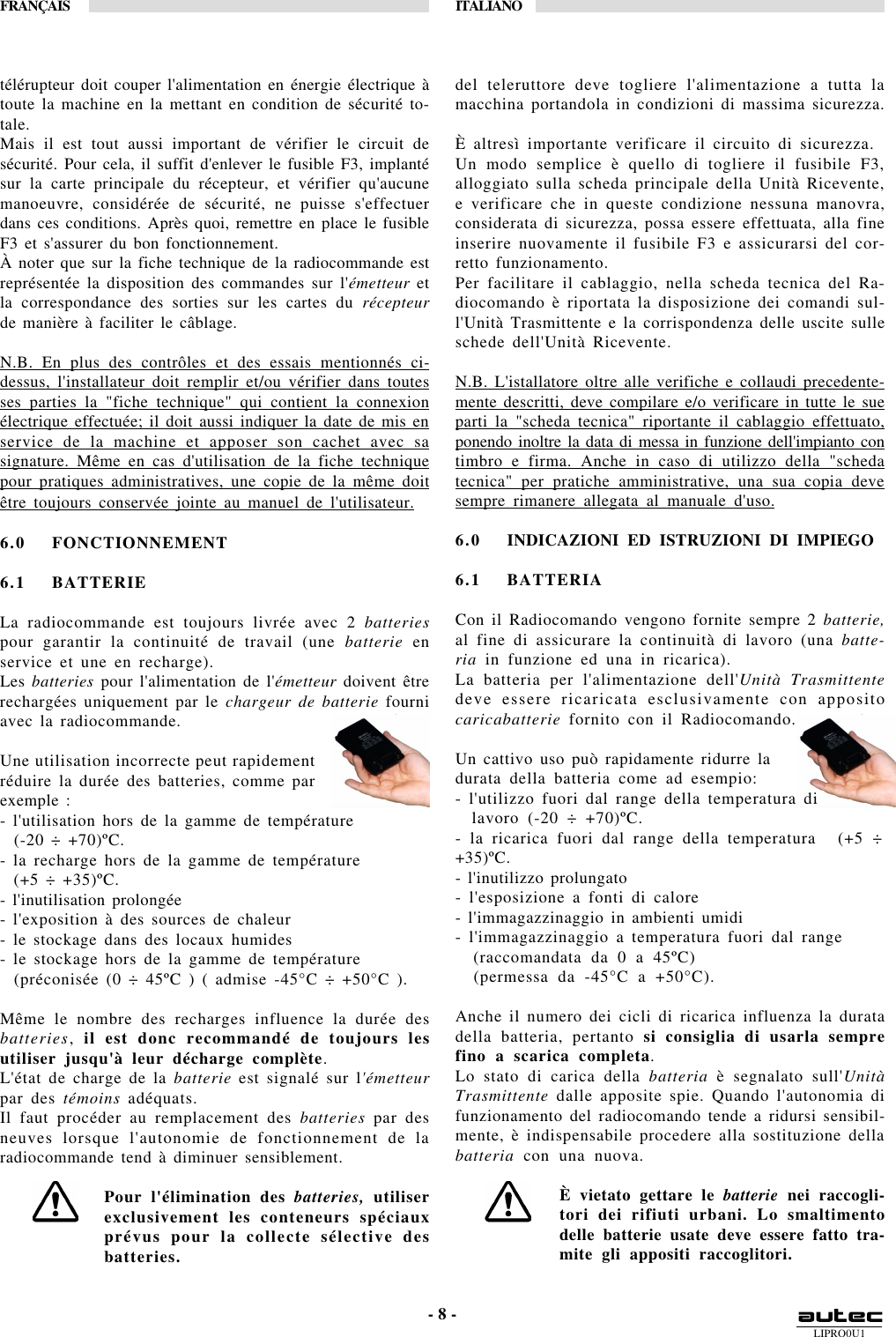 LIPRO0U1FRANÇAIS ITALIANO- 8 -télérupteur doit couper l&apos;alimentation en énergie électrique àtoute la machine en la mettant en condition de sécurité to-tale.Mais il est tout aussi important de vérifier le circuit desécurité. Pour cela, il suffit d&apos;enlever le fusible F3, implantésur la carte principale du récepteur, et vérifier qu&apos;aucunemanoeuvre, considérée de sécurité, ne puisse s&apos;effectuerdans ces conditions. Après quoi, remettre en place le fusibleF3 et s&apos;assurer du bon fonctionnement.À noter que sur la fiche technique de la radiocommande estreprésentée la disposition des commandes sur l&apos;émetteur etla correspondance des sorties sur les cartes du récepteurde manière à faciliter le câblage.N.B. En plus des contrôles et des essais mentionnés ci-dessus, l&apos;installateur doit remplir et/ou vérifier dans toutesses parties la &quot;fiche technique&quot; qui contient la connexionélectrique effectuée; il doit aussi indiquer la date de mis enservice de la machine et apposer son cachet avec sasignature. Même en cas d&apos;utilisation de la fiche techniquepour pratiques administratives, une copie de la même doitêtre toujours conservée jointe au manuel de l&apos;utilisateur.6.0 FONCTIONNEMENT6.1 BATTERIELa radiocommande est toujours livrée avec 2 batteriespour garantir la continuité de travail (une batterie enservice et une en recharge).Les batteries pour l&apos;alimentation de l&apos;émetteur doivent êtrerechargées uniquement par le chargeur de batterie fourniavec la radiocommande.Une utilisation incorrecte peut rapidementréduire la durée des batteries, comme parexemple :- l&apos;utilisation hors de la gamme de température  (-20 ÷ +70)ºC.- la recharge hors de la gamme de température  (+5 ÷ +35)ºC.- l&apos;inutilisation prolongée- l&apos;exposition à des sources de chaleur- le stockage dans des locaux humides- le stockage hors de la gamme de température  (préconisée (0 ÷ 45ºC ) ( admise -45°C ÷ +50°C ).Même le nombre des recharges influence la durée desbatteries, il est donc recommandé de toujours lesutiliser jusqu&apos;à leur décharge complète.L&apos;état de charge de la batterie est signalé sur l&apos;émetteurpar des témoins adéquats.Il faut procéder au remplacement des batteries par desneuves lorsque l&apos;autonomie de fonctionnement de laradiocommande tend à diminuer sensiblement.Pour l&apos;élimination des batteries, utiliserexclusivement les conteneurs spéciauxprévus pour la collecte sélective desbatteries.del teleruttore deve togliere l&apos;alimentazione a tutta lamacchina portandola in condizioni di massima sicurezza.È altresì importante verificare il circuito di sicurezza.Un modo semplice è quello di togliere il fusibile F3,alloggiato sulla scheda principale della Unità Ricevente,e verificare che in queste condizione nessuna manovra,considerata di sicurezza, possa essere effettuata, alla fineinserire nuovamente il fusibile F3 e assicurarsi del cor-retto funzionamento.Per facilitare il cablaggio, nella scheda tecnica del Ra-diocomando è riportata la disposizione dei comandi sul-l&apos;Unità Trasmittente e la corrispondenza delle uscite sulleschede dell&apos;Unità Ricevente.N.B. L&apos;istallatore oltre alle verifiche e collaudi precedente-mente descritti, deve compilare e/o verificare in tutte le sueparti la &quot;scheda tecnica&quot; riportante il cablaggio effettuato,ponendo inoltre la data di messa in funzione dell&apos;impianto contimbro e firma. Anche in caso di utilizzo della &quot;schedatecnica&quot; per pratiche amministrative, una sua copia devesempre rimanere allegata al manuale d&apos;uso.6.0 INDICAZIONI ED ISTRUZIONI DI IMPIEGO6.1 BATTERIACon il Radiocomando vengono fornite sempre 2 batterie,al fine di assicurare la continuità di lavoro (una batte-ria in funzione ed una in ricarica).La batteria per l&apos;alimentazione dell&apos;Unità Trasmittentedeve essere ricaricata esclusivamente con appositocaricabatterie fornito con il Radiocomando.Un cattivo uso può rapidamente ridurre ladurata della batteria come ad esempio:- l&apos;utilizzo fuori dal range della temperatura di  lavoro (-20 ÷ +70)ºC.- la ricarica fuori dal range della temperatura   (+5 ÷+35)ºC.- l&apos;inutilizzo prolungato- l&apos;esposizione a fonti di calore- l&apos;immagazzinaggio in ambienti umidi- l&apos;immagazzinaggio a temperatura fuori dal range  (raccomandata da 0 a 45ºC)  (permessa da -45°C a +50°C).Anche il numero dei cicli di ricarica influenza la duratadella batteria, pertanto si consiglia di usarla semprefino a scarica completa.Lo stato di carica della batteria è segnalato sull&apos;UnitàTrasmittente dalle apposite spie. Quando l&apos;autonomia difunzionamento del radiocomando tende a ridursi sensibil-mente, è indispensabile procedere alla sostituzione dellabatteria con una nuova.È vietato gettare le batterie nei raccogli-tori dei rifiuti urbani. Lo smaltimentodelle batterie usate deve essere fatto tra-mite gli appositi raccoglitori.