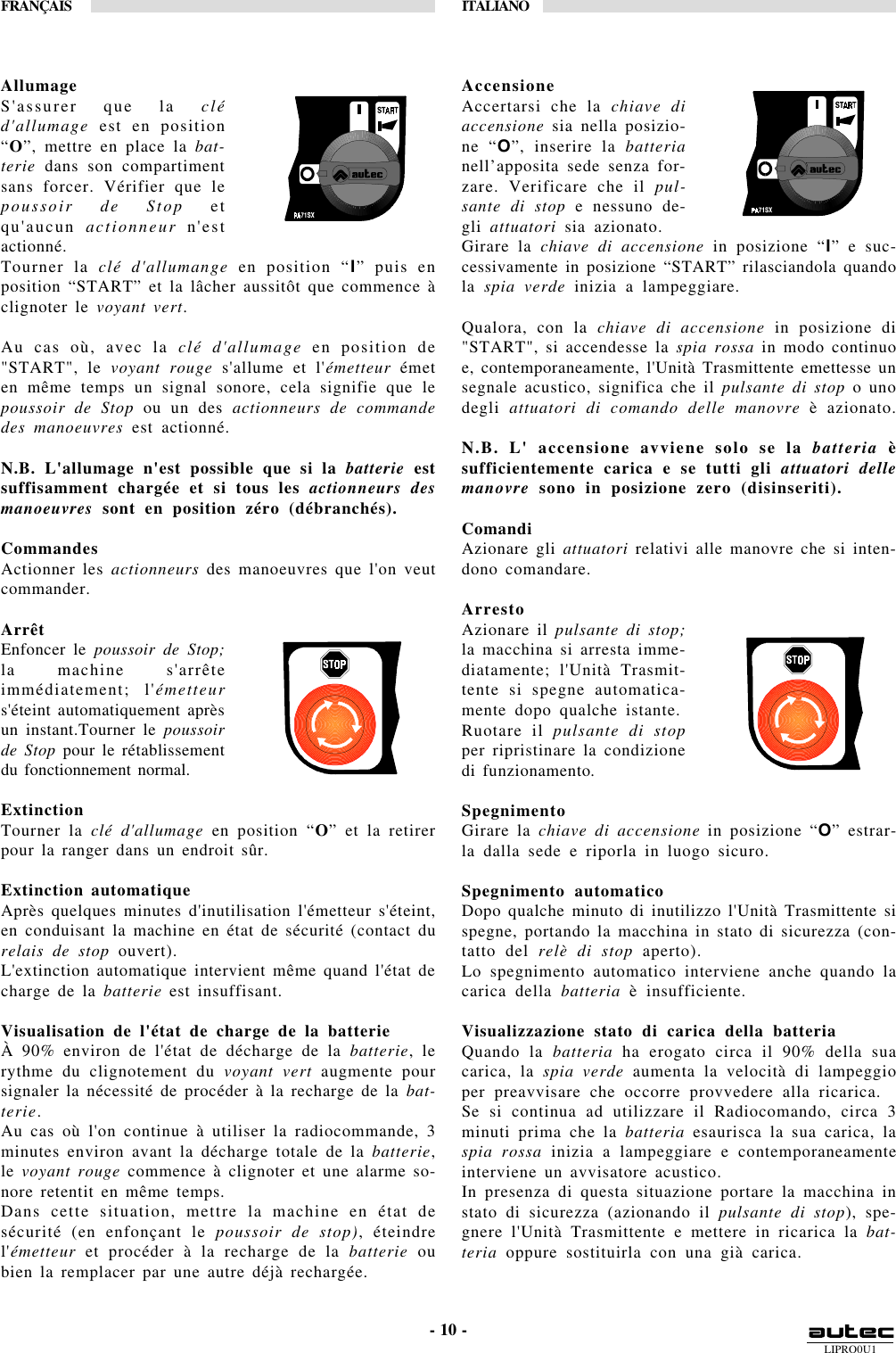 LIPRO0U1FRANÇAIS ITALIANO- 10 -AllumageS&apos;assurer que la cléd&apos;allumage est en position“O”, mettre en place la bat-terie dans son compartimentsans forcer. Vérifier que lepoussoir de Stop etqu&apos;aucun actionneur n&apos;estactionné.Tourner la clé d&apos;allumange en position “I” puis enposition “START” et la lâcher aussitôt que commence àclignoter le voyant vert.Au cas où, avec la clé d&apos;allumage en position de&quot;START&quot;, le voyant rouge s&apos;allume et l&apos;émetteur émeten même temps un signal sonore, cela signifie que lepoussoir de Stop ou un des actionneurs de commandedes manoeuvres est actionné.N.B. L&apos;allumage n&apos;est possible que si la batterie estsuffisamment chargée et si tous les actionneurs desmanoeuvres sont en position zéro (débranchés).CommandesActionner les actionneurs des manoeuvres que l&apos;on veutcommander.ArrêtEnfoncer le poussoir de Stop;la machine s&apos;arrêteimmédiatement; l&apos;émetteurs&apos;éteint automatiquement aprèsun instant.Tourner le poussoirde Stop pour le rétablissementdu fonctionnement normal.ExtinctionTourner la clé d&apos;allumage en position “O” et la retirerpour la ranger dans un endroit sûr.Extinction automatiqueAprès quelques minutes d&apos;inutilisation l&apos;émetteur s&apos;éteint,en conduisant la machine en état de sécurité (contact durelais de stop ouvert).L&apos;extinction automatique intervient même quand l&apos;état decharge de la batterie est insuffisant.Visualisation de l&apos;état de charge de la batterieÀ 90% environ de l&apos;état de décharge de la batterie, lerythme du clignotement du voyant vert augmente poursignaler la nécessité de procéder à la recharge de la bat-terie.Au cas où l&apos;on continue à utiliser la radiocommande, 3minutes environ avant la décharge totale de la batterie,le voyant rouge commence à clignoter et une alarme so-nore retentit en même temps.Dans cette situation, mettre la machine en état desécurité (en enfonçant le poussoir de stop), éteindrel&apos;émetteur et procéder à la recharge de la batterie oubien la remplacer par une autre déjà rechargée.AccensioneAccertarsi che la chiave diaccensione sia nella posizio-ne “O”, inserire la batterianell’apposita sede senza for-zare. Verificare che il pul-sante di stop e nessuno de-gli attuatori sia azionato.Girare la chiave di accensione in posizione “I” e suc-cessivamente in posizione “START” rilasciandola quandola spia verde inizia a lampeggiare.Qualora, con la chiave di accensione in posizione di&quot;START&quot;, si accendesse la spia rossa in modo continuoe, contemporaneamente, l&apos;Unità Trasmittente emettesse unsegnale acustico, significa che il pulsante di stop o unodegli attuatori di comando delle manovre è azionato.N.B. L&apos; accensione avviene solo se la batteria èsufficientemente carica e se tutti gli attuatori dellemanovre sono in posizione zero (disinseriti).ComandiAzionare gli attuatori relativi alle manovre che si inten-dono comandare.ArrestoAzionare il pulsante di stop;la macchina si arresta imme-diatamente; l&apos;Unità Trasmit-tente si spegne automatica-mente dopo qualche istante.Ruotare il pulsante di stopper ripristinare la condizionedi funzionamento.SpegnimentoGirare la chiave di accensione in posizione “O” estrar-la dalla sede e riporla in luogo sicuro.Spegnimento automaticoDopo qualche minuto di inutilizzo l&apos;Unità Trasmittente sispegne, portando la macchina in stato di sicurezza (con-tatto del relè di stop aperto).Lo spegnimento automatico interviene anche quando lacarica della batteria è insufficiente.Visualizzazione stato di carica della batteriaQuando la batteria ha erogato circa il 90% della suacarica, la spia verde aumenta la velocità di lampeggioper preavvisare che occorre provvedere alla ricarica.Se si continua ad utilizzare il Radiocomando, circa 3minuti prima che la batteria esaurisca la sua carica, laspia rossa inizia a lampeggiare e contemporaneamenteinterviene un avvisatore acustico.In presenza di questa situazione portare la macchina instato di sicurezza (azionando il pulsante di stop), spe-gnere l&apos;Unità Trasmittente e mettere in ricarica la bat-teria oppure sostituirla con una già carica.