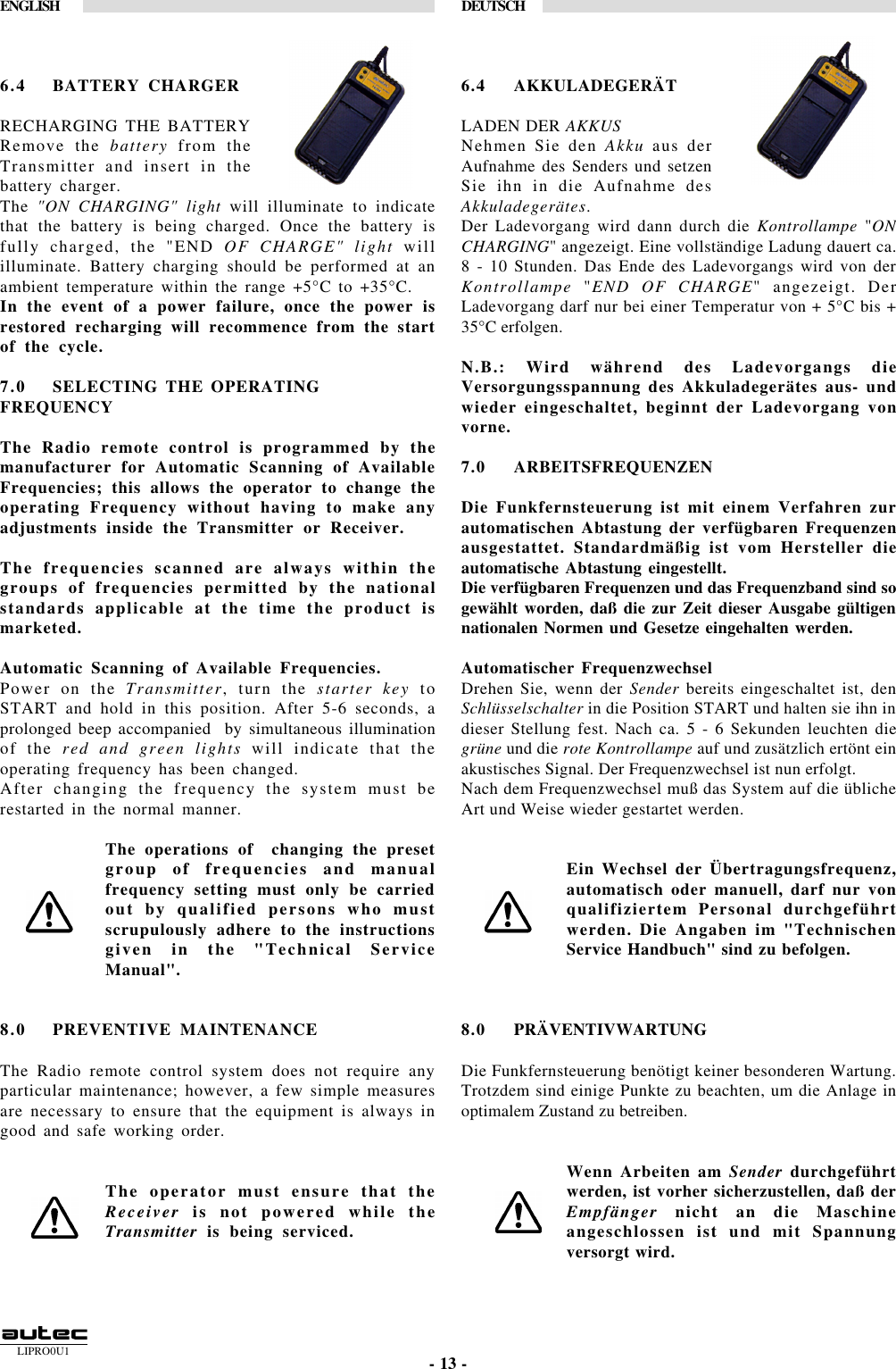 LIPRO0U1ENGLISH DEUTSCH- 13 -6.4 BATTERY CHARGERRECHARGING THE BATTERYRemove the battery from theTransmitter and insert in thebattery charger.The &quot;ON CHARGING&quot; light will illuminate to indicatethat the battery is being charged. Once the battery isfully charged, the &quot;END OF CHARGE&quot; light willilluminate. Battery charging should be performed at anambient temperature within the range +5°C to +35°C.In the event of a power failure, once the power isrestored recharging will recommence from the startof the cycle.7.0 SELECTING THE OPERATINGFREQUENCYThe Radio remote control is programmed by themanufacturer for Automatic Scanning of AvailableFrequencies; this allows the operator to change theoperating Frequency without having to make anyadjustments inside the Transmitter or Receiver.The frequencies scanned are always within thegroups of frequencies permitted by the nationalstandards applicable at the time the product ismarketed.Automatic Scanning of Available Frequencies.Power on the Transmitter, turn the starter key toSTART and hold in this position. After 5-6 seconds, aprolonged beep accompanied  by simultaneous illuminationof the red and green lights will indicate that theoperating frequency has been changed.After changing the frequency the system must berestarted in the normal manner.The operations of  changing the presetgroup of frequencies and manualfrequency setting must only be carriedout by qualified persons who mustscrupulously adhere to the instructionsgiven in the &quot;Technical ServiceManual&quot;.8.0 PREVENTIVE MAINTENANCEThe Radio remote control system does not require anyparticular maintenance; however, a few simple measuresare necessary to ensure that the equipment is always ingood and safe working order.The operator must ensure that theReceiver is not powered while theTransmitter is being serviced.6.4 AKKULADEGERÄTLADEN DER AKKUSNehmen Sie den Akku aus derAufnahme des Senders und setzenSie ihn in die Aufnahme desAkkuladegerätes.Der Ladevorgang wird dann durch die Kontrollampe &quot;ONCHARGING&quot; angezeigt. Eine vollständige Ladung dauert ca.8 - 10 Stunden. Das Ende des Ladevorgangs wird von derKontrollampe &quot;END OF CHARGE&quot; angezeigt. DerLadevorgang darf nur bei einer Temperatur von + 5°C bis +35°C erfolgen.N.B.: Wird während des Ladevorgangs dieVersorgungsspannung des Akkuladegerätes aus- undwieder eingeschaltet, beginnt der Ladevorgang vonvorne.7.0 ARBEITSFREQUENZENDie Funkfernsteuerung ist mit einem Verfahren zurautomatischen Abtastung der verfügbaren Frequenzenausgestattet. Standardmäßig ist vom Hersteller dieautomatische Abtastung eingestellt.Die verfügbaren Frequenzen und das Frequenzband sind sogewählt worden, daß die zur Zeit dieser Ausgabe gültigennationalen Normen und Gesetze eingehalten werden.Automatischer FrequenzwechselDrehen Sie, wenn der Sender bereits eingeschaltet ist, denSchlüsselschalter in die Position START und halten sie ihn indieser Stellung fest. Nach ca. 5 - 6 Sekunden leuchten diegrüne und die rote Kontrollampe auf und zusätzlich ertönt einakustisches Signal. Der Frequenzwechsel ist nun erfolgt.Nach dem Frequenzwechsel muß das System auf die üblicheArt und Weise wieder gestartet werden.Ein Wechsel der Übertragungsfrequenz,automatisch oder manuell, darf nur vonqualifiziertem Personal durchgeführtwerden. Die Angaben im &quot;TechnischenService Handbuch&quot; sind zu befolgen.8.0 PRÄVENTIVWARTUNGDie Funkfernsteuerung benötigt keiner besonderen Wartung.Trotzdem sind einige Punkte zu beachten, um die Anlage inoptimalem Zustand zu betreiben.Wenn Arbeiten am Sender durchgeführtwerden, ist vorher sicherzustellen, daß derEmpfänger nicht an die Maschineangeschlossen ist und mit Spannungversorgt wird.