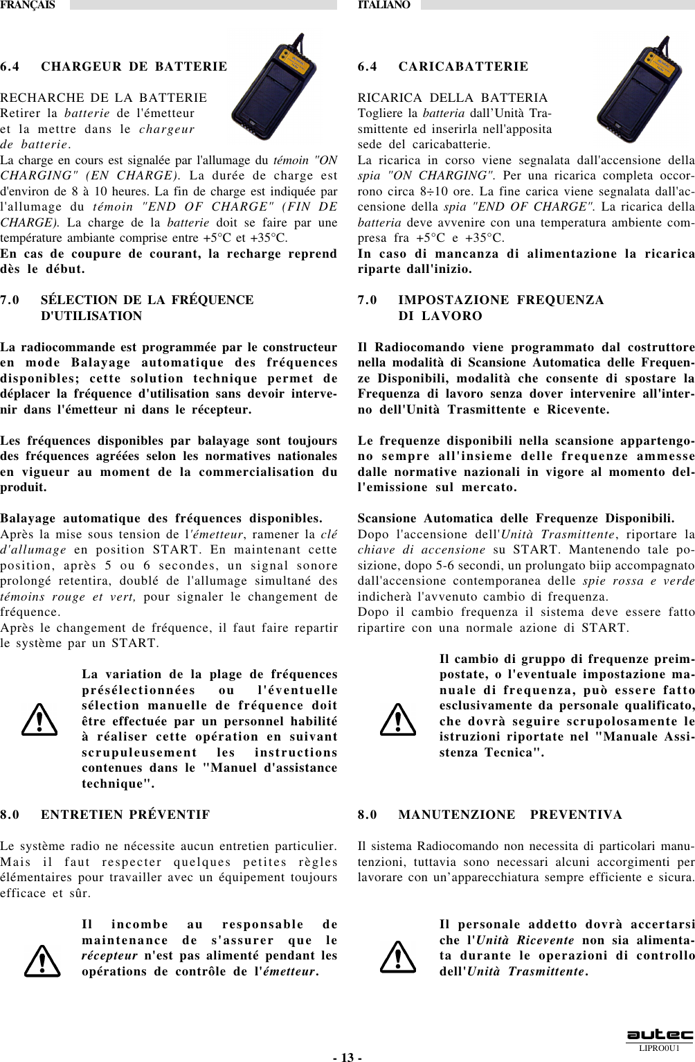 LIPRO0U1FRANÇAIS ITALIANO- 13 -6.4 CHARGEUR DE BATTERIERECHARCHE DE LA BATTERIERetirer la batterie de l&apos;émetteuret la mettre dans le chargeurde batterie.La charge en cours est signalée par l&apos;allumage du témoin &quot;ONCHARGING&quot; (EN CHARGE). La durée de charge estd&apos;environ de 8 à 10 heures. La fin de charge est indiquée parl&apos;allumage du témoin &quot;END OF CHARGE&quot; (FIN DECHARGE). La charge de la batterie doit se faire par unetempérature ambiante comprise entre +5°C et +35°C.En cas de coupure de courant, la recharge reprenddès le début.7.0 SÉLECTION DE LA FRÉQUENCED&apos;UTILISATIONLa radiocommande est programmée par le constructeuren mode Balayage automatique des fréquencesdisponibles; cette solution technique permet dedéplacer la fréquence d&apos;utilisation sans devoir interve-nir dans l&apos;émetteur ni dans le récepteur.Les fréquences disponibles par balayage sont toujoursdes fréquences agréées selon les normatives nationalesen vigueur au moment de la commercialisation duproduit.Balayage automatique des fréquences disponibles.Après la mise sous tension de l&apos;émetteur, ramener la cléd&apos;allumage en position START. En maintenant cetteposition, après 5 ou 6 secondes, un signal sonoreprolongé retentira, doublé de l&apos;allumage simultané destémoins rouge et vert, pour signaler le changement defréquence.Après le changement de fréquence, il faut faire repartirle système par un START.La variation de la plage de fréquencesprésélectionnées ou l&apos;éventuellesélection manuelle de fréquence doitêtre effectuée par un personnel habilitéà réaliser cette opération en suivantscrupuleusement les instructionscontenues dans le &quot;Manuel d&apos;assistancetechnique&quot;.8.0 ENTRETIEN PRÉVENTIFLe système radio ne nécessite aucun entretien particulier.Mais il faut respecter quelques petites règlesélémentaires pour travailler avec un équipement toujoursefficace et sûr.Il incombe au responsable demaintenance de s&apos;assurer que lerécepteur n&apos;est pas alimenté pendant lesopérations de contrôle de l&apos;émetteur.6.4 CARICABATTERIERICARICA DELLA BATTERIATogliere la batteria dall’Unità Tra-smittente ed inserirla nell&apos;appositasede del caricabatterie.La ricarica in corso viene segnalata dall&apos;accensione dellaspia &quot;ON CHARGING&quot;. Per una ricarica completa occor-rono circa 8÷10 ore. La fine carica viene segnalata dall&apos;ac-censione della spia &quot;END OF CHARGE&quot;. La ricarica dellabatteria deve avvenire con una temperatura ambiente com-presa fra +5°C e +35°C.In caso di mancanza di alimentazione la ricaricariparte dall&apos;inizio.7.0 IMPOSTAZIONE FREQUENZADI LAVOROIl Radiocomando viene programmato dal costruttorenella modalità di Scansione Automatica delle Frequen-ze Disponibili, modalità che consente di spostare laFrequenza di lavoro senza dover intervenire all&apos;inter-no dell&apos;Unità Trasmittente e Ricevente.Le frequenze disponibili nella scansione appartengo-no sempre all&apos;insieme delle frequenze ammessedalle normative nazionali in vigore al momento del-l&apos;emissione sul mercato.Scansione Automatica delle Frequenze Disponibili.Dopo l&apos;accensione dell&apos;Unità Trasmittente, riportare lachiave di accensione su START. Mantenendo tale po-sizione, dopo 5-6 secondi, un prolungato biip accompagnatodall&apos;accensione contemporanea delle spie rossa e verdeindicherà l&apos;avvenuto cambio di frequenza.Dopo il cambio frequenza il sistema deve essere fattoripartire con una normale azione di START.Il cambio di gruppo di frequenze preim-postate, o l&apos;eventuale impostazione ma-nuale di frequenza, può essere fattoesclusivamente da personale qualificato,che dovrà seguire scrupolosamente leistruzioni riportate nel &quot;Manuale Assi-stenza Tecnica&quot;.8.0 MANUTENZIONE  PREVENTIVAIl sistema Radiocomando non necessita di particolari manu-tenzioni, tuttavia sono necessari alcuni accorgimenti perlavorare con un’apparecchiatura sempre efficiente e sicura.Il personale addetto dovrà accertarsiche l&apos;Unità Ricevente non sia alimenta-ta durante le operazioni di controllodell&apos;Unità Trasmittente.