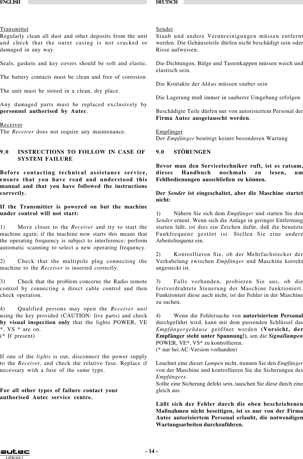 LIPRO0U1ENGLISH DEUTSCH- 14 -TransmitterRegularly clean all dust and other deposits from the unitand check that the outer casing is not cracked ordamaged in any way.Seals, gaskets and key covers should be soft and elastic.The battery contacts must be clean and free of corrosion.The unit must be stored in a clean, dry place.Any damaged parts must be replaced exclusively bypersonnel authorised by Autec.ReceiverThe Receiver does not require any maintenance.9.0 INSTRUCTIONS TO FOLLOW IN CASE OFSYSTEM FAILUREBefore contacting technical assistance service,ensure that you have read and understood thismanual and that you have followed the instructionscorrectly.If the Transmitter is powered on but the machineunder control will not start:1) Move closer to the Receiver and try to start themachine again; if the machine now starts this means thatthe operating frequency is subject to interference; performautomatic scanning to select a new operating frequency.2) Check that the multipole plug connecting themachine to the Receiver is inserted correctly.3) Check that the problem concerns the Radio remotecontrol by connecting a direct cable control and thencheck operation.4) Qualified persons may open the Receiver unitusing the key provided (CAUTION: live parts) and checkby visual inspection only that the lights POWER, VE*, VS * are on.(* If present)If one of the lights is out, disconnect the power supplyto the Receiver, and check the relative fuse. Replace ifnecessary with a fuse of the same type.For all other types of failure contact yourauthorised Autec service centre.SenderStaub und andere Verunreinigungen müssen entferntwerden. Die Gehäuseteile dürfen nicht beschädigt sein oderRisse aufweisen.Die Dichtungen, Bälge und Tastenkappen müssen weich undelastisch sein.Die Kontakte der Akkus müssen sauber seinDie Lagerung muß immer in sauberer Umgebung erfolgenBeschädigte Teile dürfen nur von autorisiertem Personal derFirma Autec ausgetauscht werden.EmpfängerDer Empfänger benötigt keiner besonderen Wartung9.0 STÖRUNGENBevor man den Servicetechniker ruft, ist es ratsam,dieses Handbuch nochmals zu lesen, umFehlbedienungen ausschließen zu können.Der Sender ist eingeschaltet, aber die Maschine startetnicht:1) Nähern Sie sich dem Empfänger und starten Sie denSender erneut. Wenn sich die Anlage in geringer Entfernungstarten läßt, ist dies ein Zeichen dafür, daß die benutzteFunkfrequenz gestört ist. Stellen Sie eine andereArbeitsfrequenz ein.2) Kontrollieren Sie, ob der Mehrfachstecker derVerkabelung zwischen Empfänger und Maschine korrektangesteckt ist.3) Falls vorhanden, probieren Sie aus, ob diefestverdrahtete Steuerung der Maschine funktioniert.Funktioniert diese auch nicht, ist der Fehler in der Maschinezu suchen.4) Wenn die Fehlersuche von autorisiertem Personaldurchgeführt wird, kann mit dem passenden Schlüssel dasEmpfängergehäuse geöffnet werden (Vorsicht, derEmpfänger steht unter Spannung!), um die SignallampenPOWER, VE*, VS* zu kontrollieren.(* nur bei AC-Version vorhanden)Leuchtet eine dieser Lampen nicht, trennen Sie den Empfängervon der Maschine und kontrollieren Sie die Sicherungen desEmpfängers.Sollte eine Sicherung defekt sein, tauschen Sie diese durch einegleich aus.Läßt sich der Fehler durch die oben beschriebenenMaßnahmen nicht beseitigen, ist es nur von der FirmaAutec autorisiertem Personal erlaubt, die notwendigenWartungsarbeiten durchzuführen.