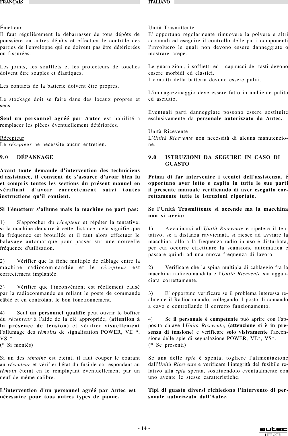 LIPRO0U1FRANÇAIS ITALIANO- 14 -ÉmetteurIl faut régulièrement le débarrasser de tous dépôts depoussière ou autres dépôts et effectuer le contrôle desparties de l&apos;enveloppe qui ne doivent pas être détérioréesou fissurées.Les joints, les soufflets et les protecteurs de touchesdoivent être souples et élastiques.Les contacts de la batterie doivent être propres.Le stockage doit se faire dans des locaux propres etsecs.Seul un personnel agréé par Autec est habilité àremplacer les pièces éventuellement détériorées.RécepteurLe récepteur ne nécessite aucun entretien.9.0 DÉPANNAGEAvant toute demande d&apos;intervention des techniciensd&apos;assistance, il convient de s&apos;assurer d&apos;avoir bien luet compris toutes les sections du présent manuel envérifiant d&apos;avoir correctement suivi toutesinstructions qu&apos;il contient.Si l&apos;émetteur s&apos;allume mais la machine ne part pas:1) S&apos;approcher du récepteur et répéter la tentative;si la machine démarre à cette distance, cela signifie quela fréquence est brouillée et il faut alors effectuer lebalayage automatique pour passer sur une nouvellefréquence d&apos;utilisation.2) Vérifier que la fiche multiple de câblage entre lamachine radiocommandée et le récepteur estcorrectement implantée.3) Vérifier que l&apos;inconvénient est réellement causépar la radiocommande en reliant le poste de commandecâblé et en contrôlant le bon fonctionnement.4) Seul un personnel qualifié peut ouvrir le boîtierdu récepteur à l&apos;aide de la clé appropriée, (attention àla présence de tension) et vérifier visuellementl&apos;allumage des témoins de signalisation POWER, VE *,VS *.(* Si montés)Si un des témoins est éteint, il faut couper le courantau récepteur et vérifier l&apos;état du fusible correspondant autémoin éteint en le remplaçant éventuellement par unneuf de même calibre.L&apos;intervention d&apos;un personnel agréé par Autec estnécessaire pour tous autres types de panne.Unità TrasmittenteE&apos; opportuno regolarmente rimuovere la polvere e altriaccumuli ed eseguire il controllo delle parti componentil&apos;involucro le quali non devono essere danneggiate omostrare crepe.Le guarnizioni, i soffietti ed i cappucci dei tasti devonoessere morbidi ed elastici.I contatti della batteria devono essere puliti.L&apos;immagazzinaggio deve essere fatto in ambiente pulitoed asciutto.Eventuali parti danneggiate possono essere sostituiteesclusivamente da personale autorizzato da Autec..Unità RiceventeL&apos;Unità Ricevente non necessità di alcuna manutenzio-ne.9.0 ISTRUZIONI DA SEGUIRE IN CASO DIGUASTOPrima di far intervenire i tecnici dell&apos;assistenza, éopportuno aver letto e capito in tutte le sue partiil presente manuale verificando di aver eseguito cor-rettamente tutte le istruzioni riportate.Se l&apos;Unità Trasmittente si accende ma la macchinanon si avvia:1) Avvicinarsi all&apos;Unità Ricevente e ripetere il ten-tativo; se a distanza ravvicinata si riesce ad avviare lamacchina, allora la frequenza radio in uso è disturbata,per cui occorre effettuare la scansione automatica epassare quindi ad una nuova frequenza di lavoro.2) Verificare che la spina multipla di cablaggio fra lamacchina radiocomandata e l&apos;Unità Ricevente sia aggan-ciata correttamente.3) E&apos; opportuno verificare se il problema interessa re-almente il Radiocomando, collegando il posto di comandoa cavo e controllando il corretto funzionamento.4) Se il personale è competente può aprire con l&apos;ap-posita chiave l&apos;Unità Ricevente, (attenzione si è in pre-senza di tensione) e verificare solo visivamente l&apos;accen-sione delle spie di segnalazione POWER, VE*, VS*.(* Se presenti)Se una delle spie è spenta, togliere l&apos;alimentazionedall&apos;Unità Ricevente e verificare l&apos;integrità del fusibile re-lativo alla spia spenta, sostituendolo eventualmente conuno avente le stesse caratteristiche.Tipi di guasto diversi richiedono l&apos;intervento di per-sonale autorizzato dall&apos;Autec.