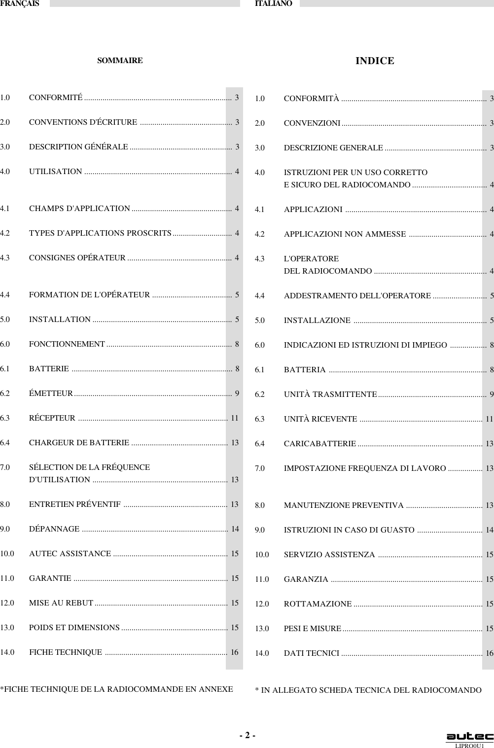 LIPRO0U1FRANÇAIS ITALIANO- 2 -SOMMAIRE1.0 CONFORMITÉ ........................................................................ 32.0 CONVENTIONS D&apos;ÉCRITURE ............................................. 33.0 DESCRIPTION GÉNÉRALE .................................................. 34.0 UTILISATION ........................................................................ 44.1 CHAMPS D&apos;APPLICATION................................................. 44.2 TYPES D&apos;APPLICATIONS PROSCRITS............................. 44.3 CONSIGNES OPÉRATEUR ................................................... 44.4 FORMATION DE L&apos;OPÉRATEUR ....................................... 55.0 INSTALLATION .................................................................... 56.0 FONCTIONNEMENT ............................................................. 86.1 BATTERIE .............................................................................. 86.2 ÉMETTEUR............................................................................. 96.3 RÉCEPTEUR ......................................................................... 116.4 CHARGEUR DE BATTERIE ............................................... 137.0 SÉLECTION DE LA FRÉQUENCED&apos;UTILISATION .................................................................. 138.0 ENTRETIEN PRÉVENTIF ................................................... 139.0 DÉPANNAGE ....................................................................... 1410.0 AUTEC ASSISTANCE ........................................................ 1511.0 GARANTIE ........................................................................... 1512.0 MISE AU REBUT................................................................. 1513.0 POIDS ET DIMENSIONS .................................................... 1514.0 FICHE TECHNIQUE ............................................................ 16*FICHE TECHNIQUE DE LA RADIOCOMMANDE EN ANNEXEINDICE1.0 CONFORMITÀ ....................................................................... 32.0 CONVENZIONI....................................................................... 33.0 DESCRIZIONE GENERALE .................................................. 34.0 ISTRUZIONI PER UN USO CORRETTOE SICURO DEL RADIOCOMANDO .................................... 44.1 APPLICAZIONI ..................................................................... 44.2 APPLICAZIONI NON AMMESSE ...................................... 44.3 L&apos;OPERATOREDEL RADIOCOMANDO ....................................................... 44.4 ADDESTRAMENTO DELL&apos;OPERATORE .......................... 55.0 INSTALLAZIONE ................................................................. 56.0 INDICAZIONI ED ISTRUZIONI DI IMPIEGO .................. 86.1 BATTERIA ............................................................................. 86.2 UNITÀ TRASMITTENTE..................................................... 96.3 UNITÀ RICEVENTE ............................................................ 116.4 CARICABATTERIE ............................................................. 137.0 IMPOSTAZIONE FREQUENZA DI LAVORO ................. 138.0 MANUTENZIONE PREVENTIVA ..................................... 139.0 ISTRUZIONI IN CASO DI GUASTO ................................ 1410.0 SERVIZIO ASSISTENZA ................................................... 1511.0 GARANZIA .......................................................................... 1512.0 ROTTAMAZIONE ............................................................... 1513.0 PESI E MISURE.................................................................... 1514.0 DATI TECNICI ..................................................................... 16* IN ALLEGATO SCHEDA TECNICA DEL RADIOCOMANDO