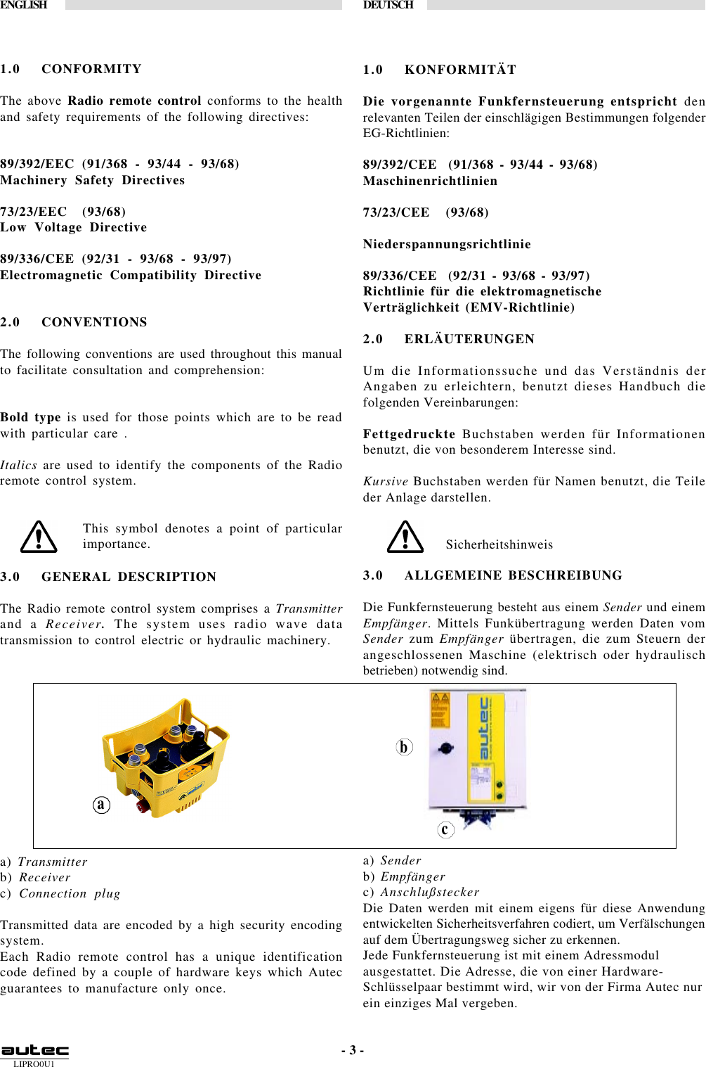 LIPRO0U1ENGLISH DEUTSCH- 3 -1.0 CONFORMITYThe above Radio remote control conforms to the healthand safety requirements of the following directives:89/392/EEC (91/368 - 93/44 - 93/68)Machinery Safety Directives73/23/EEC  (93/68)Low Voltage Directive89/336/CEE (92/31 - 93/68 - 93/97)Electromagnetic Compatibility Directive2.0 CONVENTIONSThe following conventions are used throughout this manualto facilitate consultation and comprehension:Bold type is used for those points which are to be readwith particular care .Italics are used to identify the components of the Radioremote control system.This symbol denotes a point of particularimportance.1.0 KONFORMITÄTDie vorgenannte Funkfernsteuerung entspricht denrelevanten Teilen der einschlägigen Bestimmungen folgenderEG-Richtlinien:89/392/CEE  (91/368 - 93/44 - 93/68)Maschinenrichtlinien73/23/CEE   (93/68)Niederspannungsrichtlinie89/336/CEE  (92/31 - 93/68 - 93/97)Richtlinie für die elektromagnetischeVerträglichkeit (EMV-Richtlinie)2.0 ERLÄUTERUNGENUm die Informationssuche und das Verständnis derAngaben zu erleichtern, benutzt dieses Handbuch diefolgenden Vereinbarungen:Fettgedruckte Buchstaben werden für Informationenbenutzt, die von besonderem Interesse sind.Kursive Buchstaben werden für Namen benutzt, die Teileder Anlage darstellen.Sicherheitshinweis3.0 GENERAL DESCRIPTIONThe Radio remote control system comprises a Transmitterand a Receiver. The system uses radio wave datatransmission to control electric or hydraulic machinery.a) Transmitterb) Receiverc) Connection plugTransmitted data are encoded by a high security encodingsystem.Each Radio remote control has a unique identificationcode defined by a couple of hardware keys which Autecguarantees to manufacture only once.3.0 ALLGEMEINE BESCHREIBUNGDie Funkfernsteuerung besteht aus einem Sender und einemEmpfänger. Mittels Funkübertragung werden Daten vomSender zum Empfänger übertragen, die zum Steuern derangeschlossenen Maschine (elektrisch oder hydraulischbetrieben) notwendig sind.a) Senderb) Empfängerc) AnschlußsteckerDie Daten werden mit einem eigens für diese Anwendungentwickelten Sicherheitsverfahren codiert, um Verfälschungenauf dem Übertragungsweg sicher zu erkennen.Jede Funkfernsteuerung ist mit einem Adressmodulausgestattet. Die Adresse, die von einer Hardware-Schlüsselpaar bestimmt wird, wir von der Firma Autec nurein einziges Mal vergeben.acb