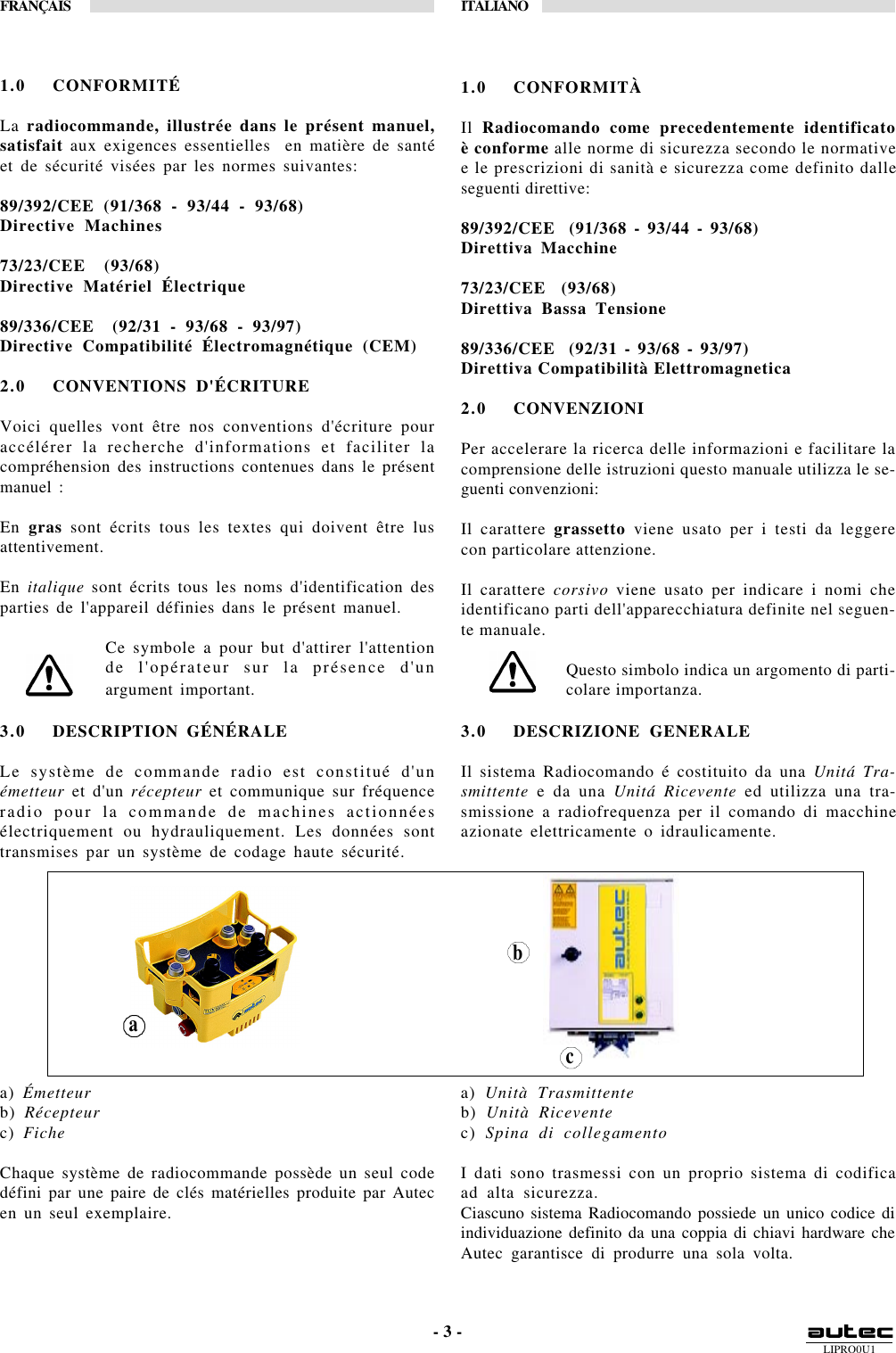 LIPRO0U1FRANÇAIS ITALIANO- 3 -1.0 CONFORMITÀIl  Radiocomando come precedentemente identificatoè conforme alle norme di sicurezza secondo le normativee le prescrizioni di sanità e sicurezza come definito dalleseguenti direttive:89/392/CEE  (91/368 - 93/44 - 93/68)Direttiva Macchine73/23/CEE  (93/68)Direttiva Bassa Tensione89/336/CEE  (92/31 - 93/68 - 93/97)Direttiva Compatibilità Elettromagnetica2.0 CONVENZIONIPer accelerare la ricerca delle informazioni e facilitare lacomprensione delle istruzioni questo manuale utilizza le se-guenti convenzioni:Il carattere grassetto viene usato per i testi da leggerecon particolare attenzione.Il carattere corsivo viene usato per indicare i nomi cheidentificano parti dell&apos;apparecchiatura definite nel seguen-te manuale.Questo simbolo indica un argomento di parti-colare importanza.3.0 DESCRIZIONE GENERALEIl sistema Radiocomando é costituito da una Unitá Tra-smittente e da una Unitá Ricevente ed utilizza una tra-smissione a radiofrequenza per il comando di macchineazionate elettricamente o idraulicamente.a) Unità Trasmittenteb) Unità Riceventec) Spina di collegamentoI dati sono trasmessi con un proprio sistema di codificaad alta sicurezza.Ciascuno sistema Radiocomando possiede un unico codice diindividuazione definito da una coppia di chiavi hardware cheAutec garantisce di produrre una sola volta.3.0 DESCRIPTION GÉNÉRALELe système de commande radio est constitué d&apos;unémetteur et d&apos;un récepteur et communique sur fréquenceradio pour la commande de machines actionnéesélectriquement ou hydrauliquement. Les données sonttransmises par un système de codage haute sécurité.a) Émetteurb) Récepteurc) FicheChaque système de radiocommande possède un seul codedéfini par une paire de clés matérielles produite par Autecen un seul exemplaire.acb1.0 CONFORMITÉLa radiocommande, illustrée dans le présent manuel,satisfait aux exigences essentielles  en matière de santéet de sécurité visées par les normes suivantes:89/392/CEE (91/368 - 93/44 - 93/68)Directive Machines73/23/CEE  (93/68)Directive Matériel Électrique89/336/CEE  (92/31 - 93/68 - 93/97)Directive Compatibilité Électromagnétique (CEM)2.0 CONVENTIONS D&apos;ÉCRITUREVoici quelles vont être nos conventions d&apos;écriture pouraccélérer la recherche d&apos;informations et faciliter lacompréhension des instructions contenues dans le présentmanuel :En gras sont écrits tous les textes qui doivent être lusattentivement.En italique sont écrits tous les noms d&apos;identification desparties de l&apos;appareil définies dans le présent manuel.Ce symbole a pour but d&apos;attirer l&apos;attentionde l&apos;opérateur sur la présence d&apos;unargument important.