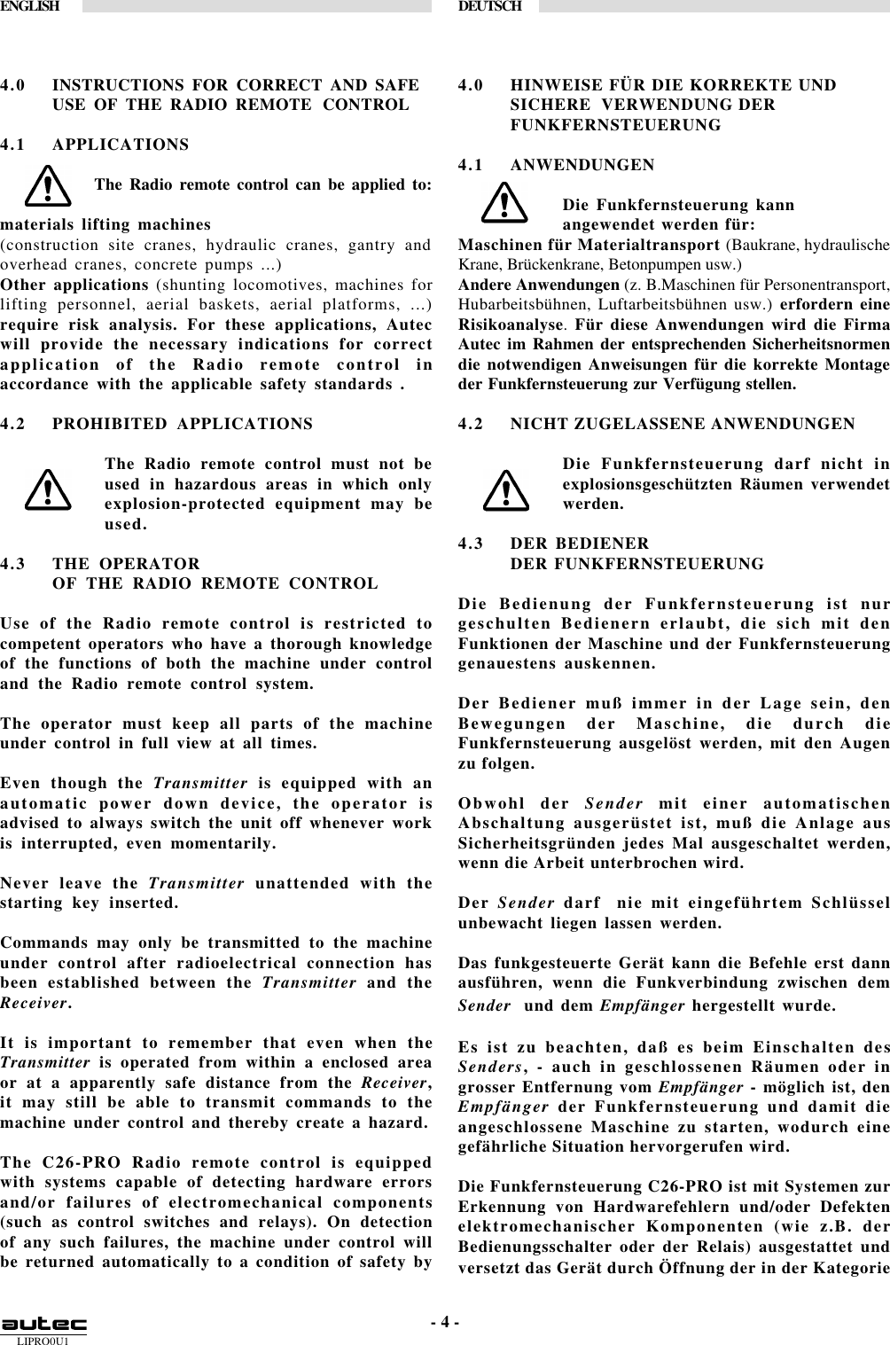 LIPRO0U1ENGLISH DEUTSCH- 4 -4.0 INSTRUCTIONS FOR CORRECT AND SAFEUSE OF THE RADIO REMOTE CONTROL4.1 APPLICATIONSThe Radio remote control can be applied to:materials lifting machines(construction site cranes, hydraulic cranes, gantry andoverhead cranes, concrete pumps ...)Other applications (shunting locomotives, machines forlifting personnel, aerial baskets, aerial platforms, ...)require risk analysis. For these applications, Autecwill provide the necessary indications for correctapplication of the Radio remote control inaccordance with the applicable safety standards .4.2 PROHIBITED APPLICATIONSThe Radio remote control must not beused in hazardous areas in which onlyexplosion-protected equipment may beused.4.3 THE OPERATOROF THE RADIO REMOTE CONTROLUse of the Radio remote control is restricted tocompetent operators who have a thorough knowledgeof the functions of both the machine under controland the Radio remote control system.The operator must keep all parts of the machineunder control in full view at all times.Even though the Transmitter is equipped with anautomatic power down device, the operator isadvised to always switch the unit off whenever workis interrupted, even momentarily.Never leave the Transmitter unattended with thestarting key inserted.Commands may only be transmitted to the machineunder control after radioelectrical connection hasbeen established between the Transmitter and theReceiver.It is important to remember that even when theTransmitter is operated from within a enclosed areaor at a apparently safe distance from the Receiver,it may still be able to transmit commands to themachine under control and thereby create a hazard.The C26-PRO Radio remote control is equippedwith systems capable of detecting hardware errorsand/or failures of electromechanical components(such as control switches and relays). On detectionof any such failures, the machine under control willbe returned automatically to a condition of safety by4.0 HINWEISE FÜR DIE KORREKTE UNDSICHERE  VERWENDUNG DERFUNKFERNSTEUERUNG4.1 ANWENDUNGENDie Funkfernsteuerung kannangewendet werden für:Maschinen für Materialtransport (Baukrane, hydraulischeKrane, Brückenkrane, Betonpumpen usw.)Andere Anwendungen (z. B.Maschinen für Personentransport,Hubarbeitsbühnen, Luftarbeitsbühnen usw.) erfordern eineRisikoanalyse. Für diese Anwendungen wird die FirmaAutec im Rahmen der entsprechenden Sicherheitsnormendie notwendigen Anweisungen für die korrekte Montageder Funkfernsteuerung zur Verfügung stellen.4.2 NICHT ZUGELASSENE ANWENDUNGENDie Funkfernsteuerung darf nicht inexplosionsgeschützten Räumen verwendetwerden.4.3 DER BEDIENERDER FUNKFERNSTEUERUNGDie Bedienung der Funkfernsteuerung ist nurgeschulten Bedienern erlaubt, die sich mit denFunktionen der Maschine und der Funkfernsteuerunggenauestens auskennen.Der Bediener muß immer in der Lage sein, denBewegungen der Maschine, die durch dieFunkfernsteuerung ausgelöst werden, mit den Augenzu folgen.Obwohl der Sender mit einer automatischenAbschaltung ausgerüstet ist, muß die Anlage ausSicherheitsgründen jedes Mal ausgeschaltet werden,wenn die Arbeit unterbrochen wird.Der Sender darf  nie mit eingeführtem Schlüsselunbewacht liegen lassen werden.Das funkgesteuerte Gerät kann die Befehle erst dannausführen, wenn die Funkverbindung zwischen demSender  und dem Empfänger hergestellt wurde.Es ist zu beachten, daß es beim Einschalten desSenders, - auch in geschlossenen Räumen oder ingrosser Entfernung vom Empfänger - möglich ist, denEmpfänger der Funkfernsteuerung und damit dieangeschlossene Maschine zu starten, wodurch einegefährliche Situation hervorgerufen wird.Die Funkfernsteuerung C26-PRO ist mit Systemen zurErkennung von Hardwarefehlern und/oder Defektenelektromechanischer Komponenten (wie z.B. derBedienungsschalter oder der Relais) ausgestattet undversetzt das Gerät durch Öffnung der in der Kategorie