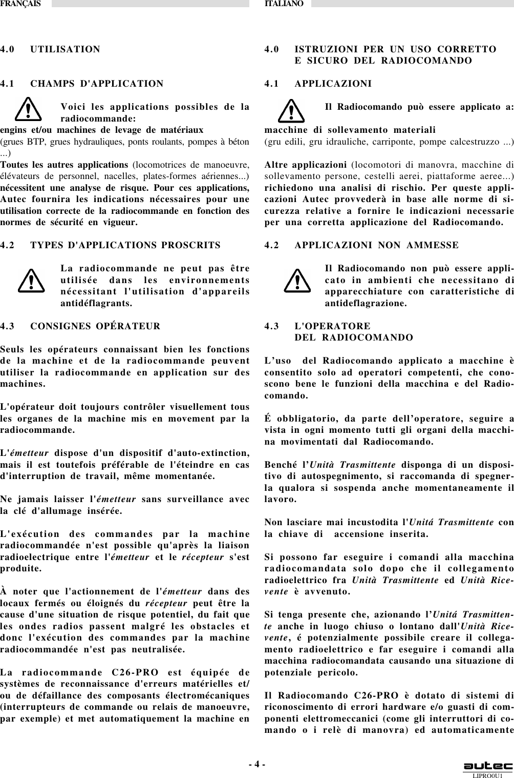 LIPRO0U1FRANÇAIS ITALIANO- 4 -4.0 UTILISATION4.1 CHAMPS D&apos;APPLICATIONVoici les applications possibles de laradiocommande:engins et/ou machines de levage de matériaux(grues BTP, grues hydrauliques, ponts roulants, pompes à béton...)Toutes les autres applications (locomotrices de manoeuvre,élévateurs de personnel, nacelles, plates-formes aériennes...)nécessitent une analyse de risque. Pour ces applications,Autec fournira les indications nécessaires pour uneutilisation correcte de la radiocommande en fonction desnormes de sécurité en vigueur.4.2 TYPES D&apos;APPLICATIONS PROSCRITSLa radiocommande ne peut pas êtreutilisée dans les environnementsnécessitant l&apos;utilisation d&apos;appareilsantidéflagrants.4.3 CONSIGNES OPÉRATEURSeuls les opérateurs connaissant bien les fonctionsde la machine et de la radiocommande peuventutiliser la radiocommande en application sur desmachines.L&apos;opérateur doit toujours contrôler visuellement tousles organes de la machine mis en movement par laradiocommande.L&apos;émetteur dispose d&apos;un dispositif d&apos;auto-extinction,mais il est toutefois préférable de l&apos;éteindre en casd&apos;interruption de travail, même momentanée.Ne jamais laisser l&apos;émetteur sans surveillance avecla clé d&apos;allumage insérée.L&apos;exécution des commandes par la machineradiocommandée n&apos;est possible qu&apos;après la liaisonradioelectrique entre l&apos;émetteur et le récepteur s&apos;estproduite.À noter que l&apos;actionnement de l&apos;émetteur dans deslocaux fermés ou éloignés du récepteur peut être lacause d&apos;une situation de risque potentiel, du fait queles ondes radios passent malgré les obstacles etdonc l&apos;exécution des commandes par la machineradiocommandée n&apos;est pas neutralisée.La radiocommande C26-PRO est équipée desystèmes de reconnaissance d&apos;erreurs matérielles et/ou de défaillance des composants électromécaniques(interrupteurs de commande ou relais de manoeuvre,par exemple) et met automatiquement la machine en4.0 ISTRUZIONI PER UN USO CORRETTOE SICURO DEL RADIOCOMANDO4.1 APPLICAZIONIIl Radiocomando può essere applicato a:macchine di sollevamento materiali(gru edili, gru idrauliche, carriponte, pompe calcestruzzo ...)Altre applicazioni (locomotori di manovra, macchine disollevamento persone, cestelli aerei, piattaforme aeree...)richiedono una analisi di rischio. Per queste appli-cazioni Autec provvederà in base alle norme di si-curezza relative a fornire le indicazioni necessarieper una corretta applicazione del Radiocomando.4.2 APPLICAZIONI NON AMMESSEIl Radiocomando non può essere appli-cato in ambienti che necessitano diapparecchiature con caratteristiche diantideflagrazione.4.3 L&apos;OPERATOREDEL RADIOCOMANDOL’uso  del Radiocomando applicato a macchine èconsentito solo ad operatori competenti, che cono-scono bene le funzioni della macchina e del Radio-comando.É obbligatorio, da parte dell’operatore, seguire avista in ogni momento tutti gli organi della macchi-na movimentati dal Radiocomando.Benché l’Unità Trasmittente disponga di un disposi-tivo di autospegnimento, si raccomanda di spegner-la qualora si sospenda anche momentaneamente illavoro.Non lasciare mai incustodita l&apos;Unitá Trasmittente conla chiave di  accensione inserita.Si possono far eseguire i comandi alla macchinaradiocomandata solo dopo che il collegamentoradioelettrico fra Unità Trasmittente ed Unità Rice-vente è avvenuto.Si tenga presente che, azionando l’Unitá Trasmitten-te anche in luogo chiuso o lontano dall&apos;Unità Rice-vente, é potenzialmente possibile creare il collega-mento radioelettrico e far eseguire i comandi allamacchina radiocomandata causando una situazione dipotenziale pericolo.Il Radiocomando C26-PRO è dotato di sistemi diriconoscimento di errori hardware e/o guasti di com-ponenti elettromeccanici (come gli interruttori di co-mando o i relè di manovra) ed automaticamente