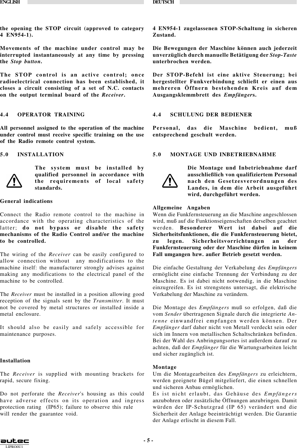 LIPRO0U1ENGLISH DEUTSCH- 5 -the opening the STOP circuit (approved to category4 EN954-1).Movements of the machine under control may beinterrupted instantaneously at any time by pressingthe Stop button.The STOP control is an active control; onceradioelectrical connection has been established, itcloses a circuit consisting of a set of N.C. contactson the output terminal board of the Receiver.4.4 OPERATOR TRAININGAll personnel assigned to the operation of the machineunder control must receive specific training on the useof the Radio remote control system.5.0 INSTALLATIONThe system must be installed byqualified personnel in accordance withthe requirements of local safetystandards.General indicationsConnect the Radio remote control to the machine inaccordance with the operating characteristics of thelatter;  do not bypass or disable the safetymechanisms of the Radio Control and/or the machineto be controlled.The wiring of the Receiver can be easily configured toallow connection without  any modifications to themachine itself: the manufacturer strongly advises againstmaking any modifications to the electrical panel of themachine to be controlled.The Receiver must be installed in a position allowing goodreception of the signals sent by the Transmitter. It mustnot be covered by metal structures or installed inside ametal enclosure.It should also be easily and safely accessible formaintenance purposes.InstallationThe Receiver is supplied with mounting brackets forrapid, secure fixing.Do not perforate the Receiver&apos;s housing as this couldhave adverse effects on its operation and ingressprotection rating  (IP65); failure to observe this rulewill render the guarantee void.4 EN954-1 zugelassenen STOP-Schaltung in sicherenZustand.Die Bewegungen der Maschine können auch jederzeitunverzüglich durch manuelle Betätigung der Stop-Tasteunterbrochen werden.Der STOP-Befehl ist eine aktive Steuerung; beihergestellter Funkverbindung schließt er einen ausmehreren Öffnern bestehenden Kreis auf demAusgangsklemmbrett des Empfängers.4.4 SCHULUNG DER BEDIENERPersonal, das die Maschine bedient, mußentsprechend geschult werden.5.0 MONTAGE UND INBETRIEBNAHMEDie Montage und Inbetriebnahme darfausschließlich von qualifiziertem Personalnach den Gesetzesverordnungen desLandes, in dem die Arbeit ausgeführtwird, durchgeführt werden.Allgemeine  AngabenWenn die Funkfernsteuerung an die Maschine angeschlossenwird, muß auf die Funktionseigenschaften derselben geachtetwerden.  Besonderer Wert ist dabei auf dieSicherheitsfunktionen, die die Funkfernsteuerung bietet,zu legen. Sicherheitsvorrichtungen an derFunkfernsteuerung oder der Maschine dürfen in keinemFall umgangen bzw. außer Betrieb gesetzt werden.Die einfache Gestaltung der Verkabelung des Empfängersermöglicht eine einfache Trennung der Verbindung zu derMaschine. Es ist dabei nicht notwendig, in die Maschineeinzugreifen. Es ist strengstens untersagt, die elektrischeVerkabelung der Maschine zu verändern.Die Montage des Empfängers muß so erfolgen, daß dievom Sender übertragenen Signale durch die integrierte An-tenne einwandfrei empfangen werden können. DerEmpfänger darf daher nicht von Metall verdeckt sein odersich im Innern von metallischen Schaltschränken befinden.Bei der Wahl des Anbringungsortes ist außerdem darauf zuachten, daß der Empfänger für die Wartungsarbeiten leichtund sicher zugänglich ist.MontageUm die Montagearbeiten des Empfängers zu erleichtern,werden geeignete Bügel mitgeliefert, die einen schnellenund sicheren Anbau ermöglichen.Es ist nicht erlaubt, das Gehäuse des Empfängersanzubohren oder zusätzliche Öffnungen anzubringen. Damitwürden der IP-Schutzgrad (IP 65) verändert und dieSicherheit der Anlage beeinträchtigt werden. Die Garantieder Anlage erlischt in diesem Fall.