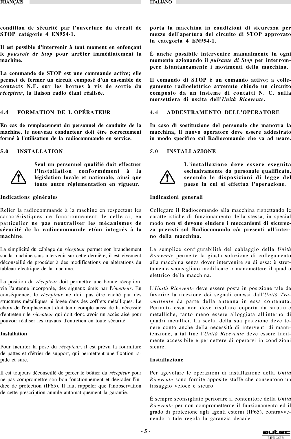 LIPRO0U1FRANÇAIS ITALIANO- 5 -condition de sécurité par l&apos;ouverture du circuit deSTOP catégorie 4 EN954-1.Il est possible d&apos;intervenir à tout moment en enfonçantle poussoir de Stop pour arrêter immédiatement lamachine.La commande de STOP est une commande active; ellepermet de fermer un circuit composé d&apos;un ensemble decontacts N.F. sur les bornes à vis de sortie durécepteur, la liaison radio étant réalisée.4.4 FORMATION DE L&apos;OPÉRATEUREn cas de remplacement du personnel de conduite de lamachine, le nouveau conducteur doit être correctementformé à l&apos;utilisation de la radiocommande en service.5.0 INSTALLATIONSeul un personnel qualifié doit effectuerl&apos;installation conformément à lalégislation locale et nationale, ainsi quetoute autre réglementation en vigueur.Indications généralesRelier la radiocommande à la machine en respectant lescaractéristiques de fonctionnement de celle-ci, enparticulier ne pas neutraliser les mécanismes desécurité de la radiocommande et/ou intégrés à lamachine.La simplicité du câblage du récepteur permet son branchementsur la machine sans intervenir sur cette dernière; il est vivementdéconseillé de procéder à des modifications ou altérations dutableau électrique de la machine.La position du récepteur doit permettre une bonne réception,via l&apos;antenne incorporée, des signaux émis par l&apos;émetteur. Enconséquence, le récepteur ne doit pas être caché par desstructures métalliques ni logée dans des coffrets métalliques. Lechoix de l&apos;emplacement doit tenir compte aussi de la nécessitéd&apos;entretenir le récepteur qui doit donc avoir un accès aisé pourpouvoir réaliser les travaux d&apos;entretien en toute sécurité.InstallationPour faciliter la pose du récepteur, il est prévu la fourniturede pattes et d&apos;étrier de support, qui permettent une fixation ra-pide et sure.Il est toujours déconseillé de percer le boîtier du récepteur pourne pas compromettre son bon fonctionnement et dégrader l&apos;in-dice de protection (IP65). Il faut rappeler que l&apos;inobservationde cette prescription annule automatiquement la garantie.porta la macchina in condizioni di sicurezza permezzo dell&apos;apertura del circuito di STOP approvatoin categoria 4 EN954-1.È anche possibile intervenire manualmente in ognimomento azionando il pulsante di Stop per interrom-pere istantaneamente i movimenti della macchina.Il comando di STOP è un comando attivo; a colle-gamento radioelettrico avvenuto chiude un circuitocomposto da un insieme di contatti N. C. sullamorsettiera di uscita dell&apos;Unità Ricevente.4.4 ADDESTRAMENTO DELL&apos;OPERATOREIn caso di sostituzione del personale che manovra lamacchina, il nuovo operatore deve essere addestratoin modo specifico sul Radiocomando che va ad usare.5.0 INSTALLAZIONEL&apos;installazione deve essere eseguitaesclusivamente da personale qualificato,secondo le disposizioni di legge delpaese in cui si effettua l&apos;operazione.Indicazioni generaliCollegare il Radiocomando alla macchina rispettando lecaratteristiche di funzionamento della stessa, in specialmodo non si devono eludere i meccanismi di sicurez-za previsti sul Radiocomando e/o presenti all&apos;inter-no della macchina.La semplice configurabilità del cablaggio della UnitàRicevente permette la giusta soluzione di collegamentoalla macchina senza dover intervenire su di essa: è stret-tamente sconsigliato modificare o manomettere il quadroelettrico della macchina.L&apos;Unità Ricevente deve essere posta in posizione tale dafavorire la ricezione dei segnali emessi dall&apos;Unità Tra-smittente da parte della antenna in essa contenuta.Pertanto essa non deve risultare coperta da strutturemetalliche, tanto meno essere alloggiata all&apos;interno diquadri metallici. La scelta della sua posizione deve te-nere conto anche della necessità di interventi di manu-tenzione, a tal fine l&apos;Unità Ricevente deve essere facil-mente accessibile e permettere di operarvi in condizionisicure.InstallazionePer agevolare le operazioni di installazione della UnitàRicevente sono fornite apposite staffe che consentono unfissaggio veloce e sicuro.È sempre sconsigliato perforare il contenitore della UnitàRicevente per non comprometterne il funzionamento ed ilgrado di protezione agli agenti esterni (IP65), contravve-nendo a tale regola la garanzia decade.