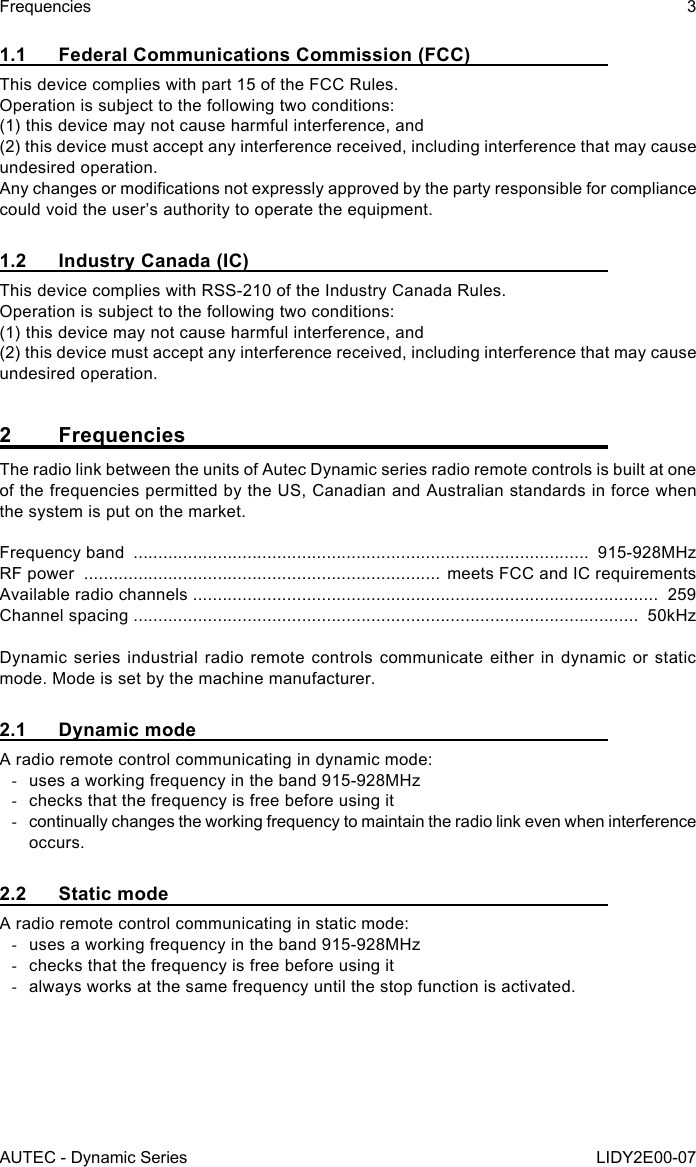 AUTEC - Dynamic SeriesFrequencies 3LIDY2E00-071.1  Federal Communications Commission (FCC)This device complies with part 15 of the FCC Rules.Operation is subject to the following two conditions:(1) this device may not cause harmful interference, and(2) this device must accept any interference received, including interference that may cause undesired operation.Any changes or modications not expressly approved by the party responsible for compliance could void the user’s authority to operate the equipment.1.2  Industry Canada (IC)This device complies with RSS-210 of the Industry Canada Rules.   Operation is subject to the following two conditions:   (1) this device may not cause harmful interference, and   (2) this device must accept any interference received, including interference that may cause undesired operation.2 FrequenciesThe radio link between the units of Autec Dynamic series radio remote controls is built at one of the frequencies permitted by the US, Canadian and Australian standards in force when the system is put on the market.Frequency band  ............................................................................................  915-928MHzRF power  ........................................................................ meets FCC and IC requirementsAvailable radio channels ..............................................................................................  259Channel spacing ......................................................................................................  50kHzDynamic series industrial radio remote controls communicate either in dynamic or static mode. Mode is set by the machine manufacturer.2.1  Dynamic modeA radio remote control communicating in dynamic mode: -uses a working frequency in the band 915-928MHz -checks that the frequency is free before using it -continually changes the working frequency to maintain the radio link even when interference occurs.2.2  Static modeA radio remote control communicating in static mode: -uses a working frequency in the band 915-928MHz -checks that the frequency is free before using it -always works at the same frequency until the stop function is activated.