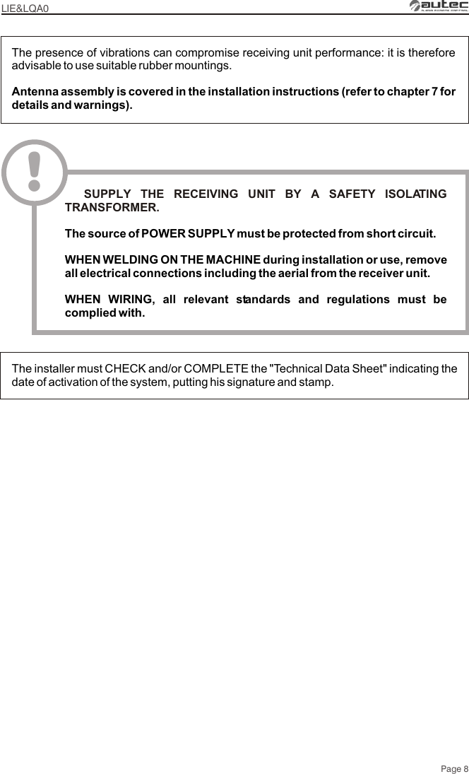 Page 8LIE&amp;LQA0The presence of vibrations can compromise receiving unit performance: it is therefore advisable to use suitable rubber mountings.Antenna assembly is covered in the installation instructions (refer to chapter 7 for details and warnings).The installer must CHECK and/or COMPLETE the &quot;Technical Data Sheet&quot; indicating the date of activation of the system, putting his signature and stamp.!  SUPPLY THE RECEIVING UNIT BY A SAFETY ISOLATING TRANSFORMER.The source of POWER SUPPLY must be protected from short circuit.WHEN WELDING ON THE MACHINE during installation or use, remove all electrical connections including the aerial from the receiver unit.WHEN WIRING, all relevant standards and regulations must be complied with.