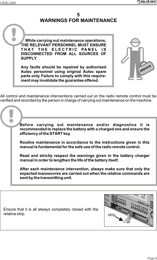 Page 95WARNINGS FOR MAINTENANCELIE&amp;LQA0SERVICE!    While carrying out maintenance operations, THE RELEVANT PERSONNEL MUST ENSURE THAT THE ELECTRIC PANEL IS DISCONNECTED FROM ALL SOURCES OF SUPPLY.Any faults should be repaired by authorised Autec personnel using original Autec spare parts only. Failure to comply with this require-ment may invalidate the guarantee offered.All control and maintenance interventions carried out on the radio remote control must be verified and recorded by the person in charge of carrying out maintenance on the machine.!Before carrying out maintenance and/or diagnostics it is recommended to replace the battery with a charged one and ensure the efficiency of the START key.Routine maintenance in accordance to the instructions given in this manual is fundamental for the safe use of the radio remote control.Read and strictly respect the warnings given in the battery charger manual in order to lengthen the life of the battery itself. After each maintenance intervention, always make sure that only the expected manoeuvres are carried out when the relative commands are sent by the transmitting unit.Ensure that it is all always completely closed with the relative strip. strip