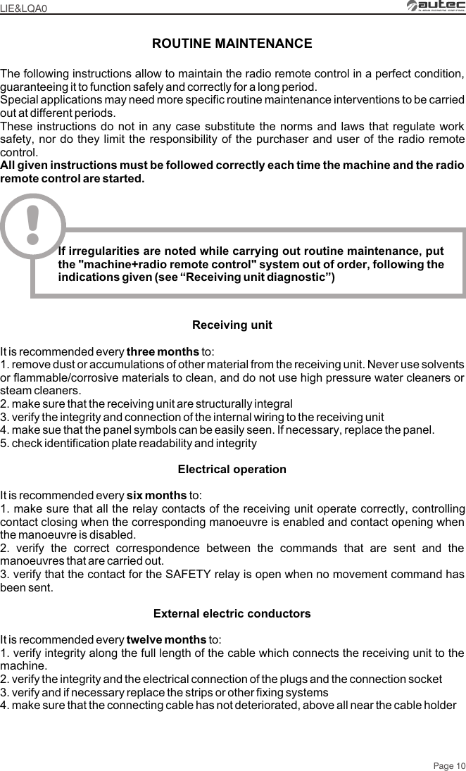 Page 10LIE&amp;LQA0ROUTINE MAINTENANCEThe following instructions allow to maintain the radio remote control in a perfect condition, guaranteeing it to function safely and correctly for a long period. Special applications may need more specific routine maintenance interventions to be carried out at different periods. These instructions do not in any case substitute the norms and laws that regulate work safety, nor do they limit the responsibility of the purchaser and user of the radio remote control.All given instructions must be followed correctly each time the machine and the radio remote control are started.!If irregularities are noted while carrying out routine maintenance, put the &quot;machine+radio remote control&quot; system out of order, following the indications given (see “Receiving unit diagnostic”)Receiving unitIt is recommended every three months to:1. remove dust or accumulations of other material from the receiving unit. Never use solvents or flammable/corrosive materials to clean, and do not use high pressure water cleaners or steam cleaners.2. make sure that the receiving unit are structurally integral3. verify the integrity and connection of the internal wiring to the receiving unit4. make sue that the panel symbols can be easily seen. If necessary, replace the panel.5. check identification plate readability and integrityElectrical operationIt is recommended every six months to:1. make sure that all the relay contacts of the receiving unit operate correctly, controlling contact closing when the corresponding manoeuvre is enabled and contact opening when the manoeuvre is disabled.2. verify the correct correspondence between the commands that are sent and the manoeuvres that are carried out.3. verify that the contact for the SAFETY relay is open when no movement command has been sent.External electric conductorsIt is recommended every twelve months to:1. verify integrity along the full length of the cable which connects the receiving unit to the machine. 2. verify the integrity and the electrical connection of the plugs and the connection socket 3. verify and if necessary replace the strips or other fixing systems4. make sure that the connecting cable has not deteriorated, above all near the cable holder