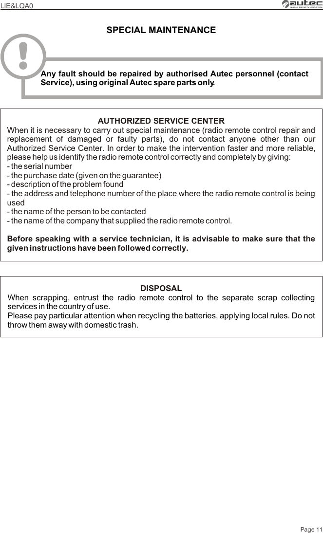 Page 11LIE&amp;LQA0AUTHORIZED SERVICE CENTERWhen it is necessary to carry out special maintenance (radio remote control repair and replacement of damaged or faulty parts), do not contact anyone other than our Authorized Service Center. In order to make the intervention faster and more reliable, please help us identify the radio remote control correctly and completely by giving:- the serial number- the purchase date (given on the guarantee)- description of the problem found- the address and telephone number of the place where the radio remote control is being used- the name of the person to be contacted- the name of the company that supplied the radio remote control.Before speaking with a service technician, it is advisable to make sure that the given instructions have been followed correctly.DISPOSALWhen scrapping, entrust the radio remote control to the separate scrap collecting services in the country of use.Please pay particular attention when recycling the batteries, applying local rules. Do not throw them away with domestic trash.SPECIAL MAINTENANCE!Any fault should be repaired by authorised Autec personnel (contact Service), using original Autec spare parts only.